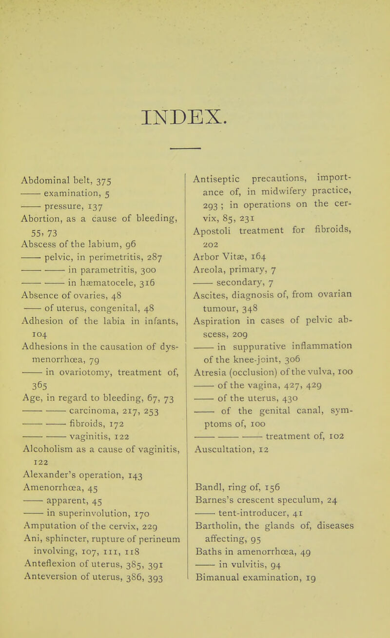 INDEX. Abdominal belt, 375 examination, 5 pressure, 137 Abortion, as a cause of bleeding, 55. 73 Abscess of the labium, g6 pelvic, in perimetritis, 287 in parametritis, 300 in hasmatocele, 316 Absence of ovaries, 48 of uterus, congenital, 48 Adhesion of the labia in infants, 104 Adhesions in the causation of dys- menorrhoea, 79 in ovariotomy, treatment of, 365 Age, in regard to bleeding, 67, 73 carcinoma, 217, 253 fibroids, 172 vaginitis, 122 Alcoholism as a cause of vaginitis, 122 Alexander's operation, 143 Amenorrhcea, 45 apparent, 45 in superinvolution, 170 Amputation of the cervix, 229 Ani, sphincter, rupture of perineum involving, 107, ni, 118 Anteflexion of uterus, 385, 391 Anteversion of uterus, 386, 393 Antiseptic precautions, import- ance of, in midwifery practice, 293 ; in operations on the cer- vix, 85, 231 Apostoli treatment for fibroids, 202 Arbor Vitae, 164 Areola, primary, 7 secondary, 7 Ascites, diagnosis of, from ovarian tumour, 348 Aspiration in cases of pelvic ab- scess, 209 in suppurative inflammation of the knee-joint, 306 Atresia (occlusion) of the vulva, 100 of the vagina, 427, 429 of the uterus, 430 of the genital canal, sym- ptoms of, 100 treatment of, 102 Auscultation, 12 Bandl, ring of, 156 Barnes's crescent speculum, 24 tent-introducer, 41 Bartholin, the glands of, diseases affecting, 95 Baths in amenorrhcea, 49 in vulvitis, 94 Bimanual examination, 19