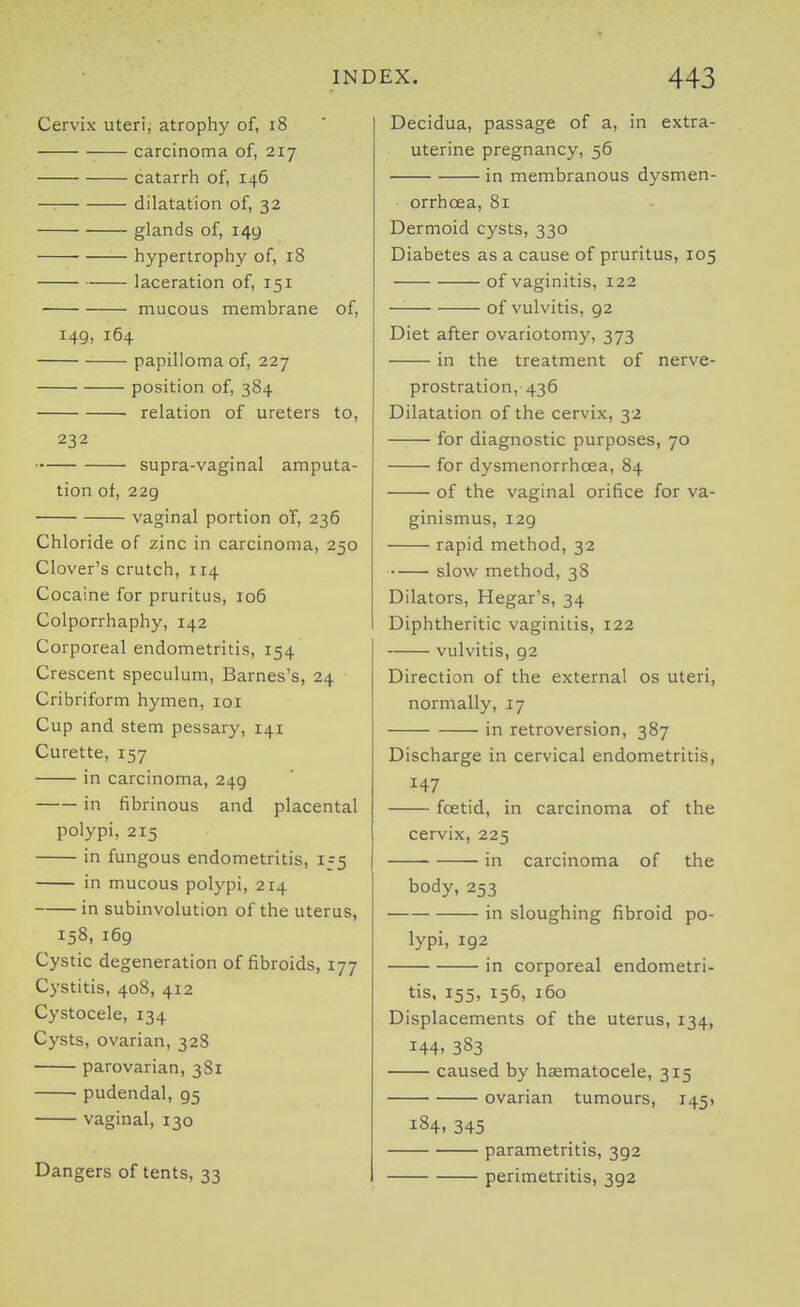 Cervix uteri, atrophy of, i8 carcinoma of, 217 catarrh of, 146 — dilatation of, 32 glands of, 149 hypertrophy of, 18 laceration of, 151 mucous membrane of, 149, 164 papilloma of, 227 position of, 384 relation of ureters to, 232 supra-vaginal amputa- tion of, 229 vaginal portion oT, 236 Chloride of zinc in carcinoma, 250 Clover's crutch, 114 Cocaine for pruritus, io5 Colporrhaphy, 142 Corporeal endometritis, 154 Crescent speculum, Barnes's, 24 Cribriform hymen, loi Cup and stem pessary, 141 Curette, 157 in carcinoma, 249 in fibrinous and placental polypi, 215 in fungous endometritis, 1=5 in mucous polypi, 214 in subinvolution of the uterus, 158, 169 Cystic degeneration of fibroids, 177 Cystitis, 408, 412 Cystocele, 134 Cysts, ovarian, 328 parovarian, 381 pudendal, 95 vaginal, 130 Dangers of tents, 33 Decidua, passage of a, in extra- uterine pregnancy, 56 in membranous dysmen- orrhoea, 81 Dermoid cysts, 330 Diabetes as a cause of pruritus, 105 of vaginitis, 122 of vulvitis, 92 Diet after ovariotomy, 373 in the treatment of nerve- prostration, 436 Dilatation of the cervix, 32 for diagnostic purposes, 70 for dysmenorrhoea, 84 of the vaginal orifice for va- ginismus, 129 rapid method, 32 slow method, 38 Dilators, Hegar's, 34 Diphtheritic vaginitis, 122 vulvitis, 92 Direction of the external os uteri, normally, 17 in retroversion, 387 Discharge in cervical endometritis, 147 foetid, in carcinoma of the cervix, 225 in carcinoma of the body, 253 in sloughing fibroid po- lypi, 192 in corporeal endometri- tis, 155, 156, 160 Displacements of the uterus, 134, 144. 383 caused by hsematocele, 315 ovarian tumours, 145, 184. 345 parametritis, 392 perimetritis, 392