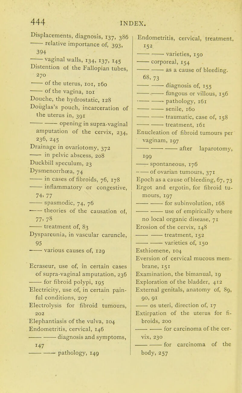 Displacements, diagnosis, 137, 386 relative importance of, 393, 394 vaginal walls, 134, 137, 145 Distention of the Fallopian tubes, 270 • of the uterus, loi, 160 • of the vagina, loi Douche, the hydrostatic, 128 Douglas's pouch, incarceration of the uterus in, 391 opening in supra-vaginal amputation of the cervix, 234, 236, 245 Drainage in ovariotomy, 372 in pelvic abscess, 208 Duckbill speculum, 23 Dysmenorrhoea, 74 in cases of fibroids, 76, 178 inflammatory or congestive, 74. 77 spasmodic, 74, 76 theories of the causation of, 77> 78 treatment of, 83 Dyspareunia, in vascular caruncle, 95 various causes of, 129 Ecraseur, use of, in certain cases of supra-vaginal amputation, 236 for fibroid polypi, 195 Electricity, use of, in certain pain- ful conditions, 207 Electrolysis for fibroid tumours, 202 Elephantiasis of the vulva, 104 Endometritis, cervical, 146 diagnosis and symptoms, 147 pathology, 149 Endometritis, cervical, treatment, 152 varieties, 150 corporeal, 154 as a cause of bleeding. 68, 73 diagnosis of, 155 fungous or villous, 156 ■> pathology, 161 senile, 160 traumatic, case of, 158 treatment, 161 Enucleation of fibroid tumours per vaginam, 197 after laparotomy, 199 —— spontaneous, 176 of ovarian tumours, 371 Epoch as a cause of bleeding, 67, 73 Ergot and ergotin, for fibroid tu- mours, 197 for subinvolution, 168 use of empirically where no local organic disease, 71 Erosion of the cervix, 148 treatment, 152 varieties of, 150 Esthiomene, 104 Eversion of cervical mucous mem- brane, 151 Examination, the bimanual, 19 Exploration of the bladder, 412 External genitals, anatomy of, 89, 90, 91 OS uteri, direction of, 17 Extirpation of the uterus for fi- broids, 200 for carcinoma of the cer- vix, 230 for carcinoma of the body, 257