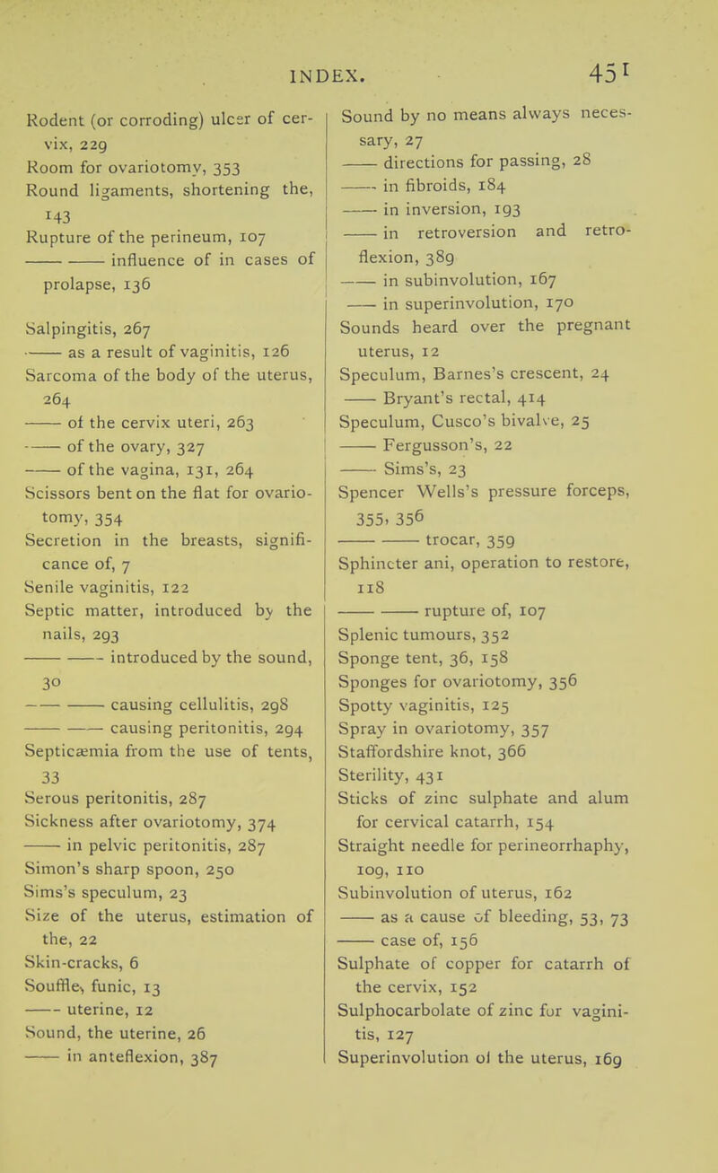 Rodent (or corroding) ulcer of cer- vix, 229 Room for ovariotomy, 353 Round ligaments, shortening the, 143 Rupture of the perineum, 107 influence of in cases of prolapse, 136 Salpingitis, 267 as a result of vaginitis, 126 Sarcoma of the body of the uterus, 264 of the cervix uteri, 263 of the ovary, 327 of the vagina, 131, 264 Scissors bent on the flat for ovario- tomy, 354 Secretion in the breasts, signifi- cance of, 7 Senile vaginitis, 122 Septic matter, introduced by the nails, 293 introduced by the sound, 30 causing cellulitis, 298 causing peritonitis, 294 Septica;mia from the use of tents, 33 Serous peritonitis, 287 Sickness after ovariotomy, 374 in pelvic peritonitis, 287 Simon's sharp spoon, 250 Sims's speculum, 23 Size of the uterus, estimation of the, 22 Skin-cracks, 6 Souffle^ funic, 13 uterine, 12 Sound, the uterine, 26 in anteflexion, 387 Sound by no means aWays neces- sary, 27 directions for passing, 28 in fibroids, 184 in inversion, 193 in retroversion and retro- flexion, 389 in subinvolution, 167 in superinvolution, 170 Sounds heard over the pregnant uterus, 12 Speculum, Barnes's crescent, 24 Bryant's rectal, 414 Speculum, Cusco's bivalve, 25 Fergusson's, 22 Sims's, 23 Spencer Wells's pressure forceps, 355. 356 trocar, 359 Sphincter ani, operation to restore, 118 rupture of, 107 Splenic tumours, 352 Sponge tent, 36, 158 Sponges for ovariotomy, 356 Spotty vaginitis, 125 Spray in ovariotomy, 357 Staffordshire knot, 366 Sterility, 431 Sticks of 2inc sulphate and alum for cervical catarrh, 154 Straight needle for perineorrhaphy, 109, no Subinvolution of uterus, 162 as a cause of bleeding, 53, 73 case of, 156 Sulphate of copper for catarrh of the cervix, 152 Sulphocarbolate of zinc for vagini- tis, 127 Superinvolution ol the uterus, 169