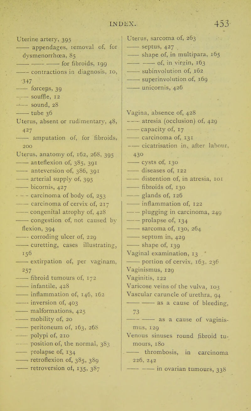 Uterine artery, 395 appendages, removal of, for dysmenorrhoea, 85 : for fibroids, igg contractions in diagnosis, 10, 347 forceps, 39 — souffle, 12 — sound, 28 tube 36 Uterus, absent or rudimentary, 48, 427 amputation of, for fibroids, 200 Uterus, anatomy of, 162, 26S, 395 anteflexion of, 385, 391 anteversion of, 386, 391 ■ arterial supply of, 395 bicornis, 427 carcinoma of body of, 253 ■ carcinoma of cervix of, 217 congenital atrophy of, 42S congestion of, not caused by flexion, 394 corroding ulcer of, 229 curetting, cases illustrating, extirpation of, per vaginam, 257 fibroid tumours of, 172 infantile, 42S inflammation of, 146, 162 —— inversion of, 403 malformations, 425 mobility of, 20 peritoneum of, 163, 261) —— polypi of, 210 position of, the normal, 383 prolapse of, 134 • retroflexion of, 385, 389 retroversion of, 135, 387 Uterus, sarcoma of, 263 septus, 427 shape of, in multipara, 165 of, in virgin, 163 subinvolution of, 162 superinvolution of, 169 unicornis, 426 Vagina, absence of, 428 atresia (occlusion) of, 429 -capacity of, 17 carcinoma of, 131 cicatrisation in, after labour, 430 cysts of, 130 diseases of, 122 distention of, in atresia, loi fibroids of, 130 glands of, 126 inflammation of, 122 plugging in carcinoma, 249 prolapse of, 134 sarcoma of, 130, 264 septum in, 429 shape of, 139 Vaginal examination, 13 ' portion of cervix, 163, 236 Vaginismus, 129 Vaginitis, 122 Varicose veins of the vulva, 103 Vascular caruncle of urethra, 94 as a cause of bleeding, 73 as a cause of vaginis- mus, 129 Venous sinuses round fibroid tu- mours, 180 thrombosis, in carcinoma 226. 242 in ovarian tumours, 338