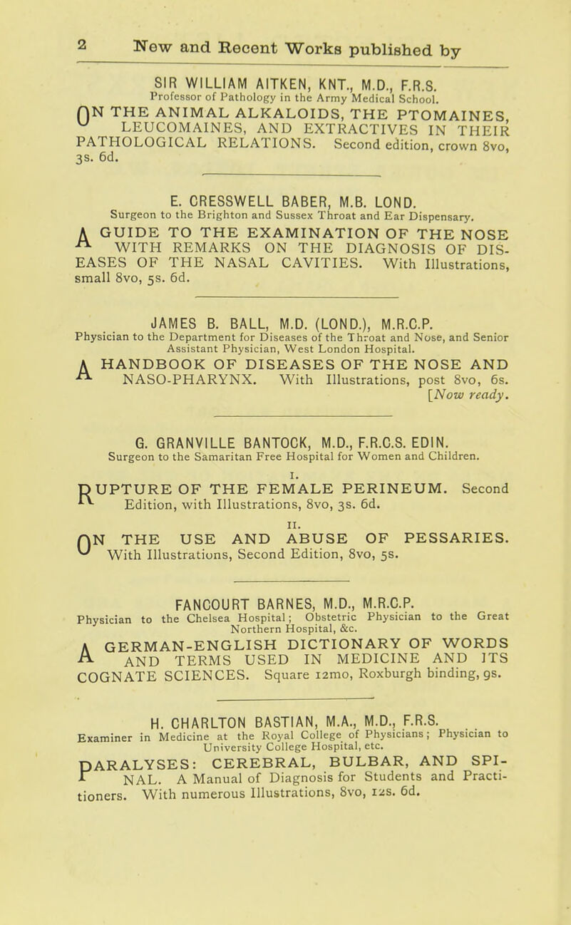 SIR WILLIAM AITKEN, KNT., M.D., F.R.S. Professor of Pathology in the Army Medical School. QN THE ANIMAL ALKALOIDS, THE PTOMAINES ^ LEUCOMAINES, AND EXTRACTIVES IN THEIR PATHOLOGICAL RELATIONS. Second edition, crown 8vo, 3S. 6d. E. CRESSWELL BABER, M.B. LOND. Surgeon to the Brighton and Sussex Throat and Ear Dispensary. A GUIDE TO THE EXAMINATION OF THE NOSE ^ WITH REMARKS ON THE DIAGNOSIS OF DIS- EASES OF THE NASAL CAVITIES. With Illustrations, small 8vo, 5s. 6d. JAMES B. BALL, M.D. (LOND.), M.R.C.P. Physician to the Department for Diseases of the Throat and Nose, and Senior Assistant Physician, West London Hospital. A HANDBOOK OF DISEASES OF THE NOSE AND NASO-PHARYNX. With Illustrations, post 8vo, 6s. [Now ready. R 0 G. GRANVILLE BANTOCK, M.D., F.R.C.S. EDIN. Surgeon to the Samaritan Free Hospital for Women and Children. I. UPTURE OF THE FEMALE PERINEUM. Second Edition, with Illustrations, 8vo, 3s. 6d. II. N THE USE AND ABUSE OF PESSARIES. With Illustrations, Second Edition, Svo, 5s. FANCOURT BARNES, M.D., M.R.C.P. Physician to the Chelsea Hospital; Obstetric Physician to the Great Northern Hospital, &c. A GERMAN-ENGLISH DICTIONARY OF WORDS ^ AND TERMS USED IN MEDICINE AND ITS COGNATE SCIENCES. Square i2mo, Roxburgh binding, gs. H. CHARLTON BASTIAN, M.A., M.D., F.R.S. Examiner in Medicine at the Royal College of Physicians; Physician to University College Hospital, etc. PARALYSES: CEREBRAL, BULBAR, AND SPI- ^ NAL. A Manual of Diagnosis for Students and Practi- tioners. With numerous Illustrations, 8vo, izs. 6d.