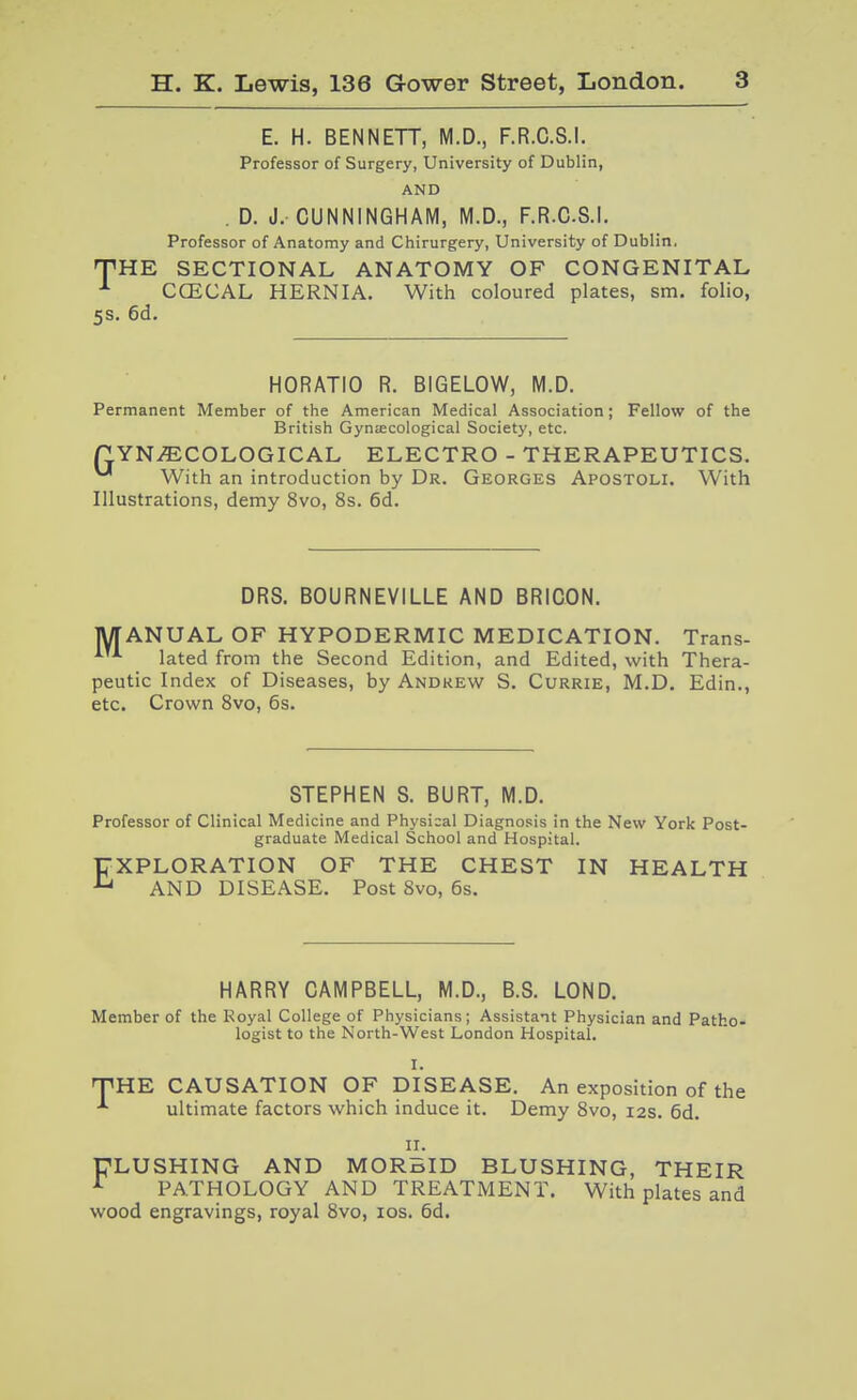 E. H. BENNETT, M.D., F.R.C.S.I. Professor of Surgery, University of Dublin, AND . D. J. CUNNINGHAM, M.D., F.R.C.S.I. Professor of Anatomy and Chirurgery, University of Dublin. THE SECTIONAL ANATOMY OF CONGENITAL CCECAL HERNIA. With coloured plates, sm. folio, 5S. 6d. HORATIO R. BIGELOW, M.D. Permanent Member of the American Medical Association; Fellow of the British Gynecological Society, etc. P YNiECOLOGICAL ELECTRO - THERAPEUTICS. ^ With an introduction by Dr. Georges Apostoli. With Illustrations, demy 8vo, 8s. 6d. DRS. BOURNEVILLE AND BRICON. MANUAL OF HYPODERMIC MEDICATION. Trans- lated from the Second Edition, and Edited, with Thera- peutic Index of Diseases, by Andrew S. Currie, M.D. Edin., etc. Crown Svo, 6s. STEPHEN S. BURT, M.D. Professor of Clinical Medicine and Physical Diagnosis in the New York Post- graduate Medical School and Hospital. EXPLORATION OF THE CHEST IN HEALTH AND DISEASE. Post Svo, 6s. HARRY CAMPBELL, M.D., B.S. LOND. Member of the Koyal College of Physicians; Assistant Physician and Patho- logist to the North-West London Hospital. I. THE CAUSATION OF DISEASE. An exposition of the ultimate factors which induce it. Demy Svo, 12s. 6d. 11. ULUSHING AND MORBID BLUSHING, THEIR ^ PATHOLOGY AND TREATMENT. With plates and wood engravings, royal Svo, los. 6d.