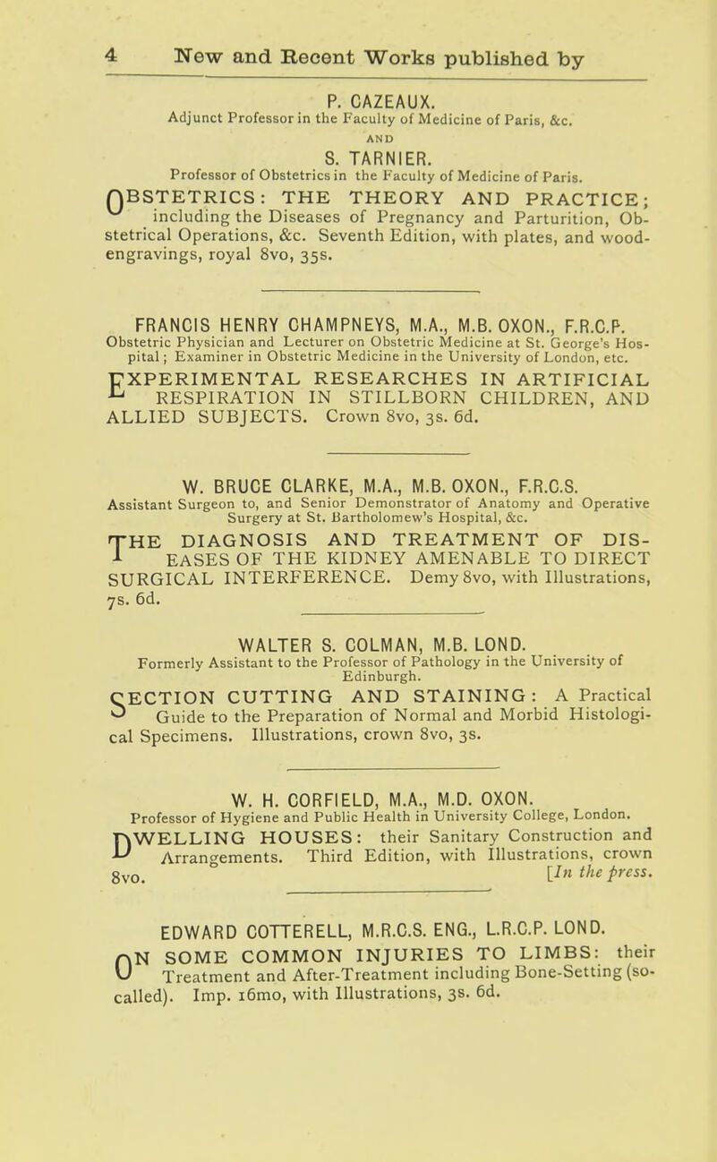 P. CAZEAUX. Adjunct Professor in tlie Faculty of Medicine of Paris, &c. AND S. TARNIER. Professor of Obstetrics in the Faculty of Medicine of Paris. QBSTETRICS: THE THEORY AND PRACTICE; ^ including the Diseases of Pregnancy and Parturition, Ob- stetrical Operations, &c. Seventh Edition, with plates, and wood- engravings, royal 8vo, 35s. FRANCIS HENRY CHAMPNEYS, M.A., M.B. OXON., F.R.C.P. Obstetric Physician and Lecturer on Obstetric Medicine at St. George's Hos- pital ; Examiner in Obstetric Medicine in the University of London, etc. EXPERIMENTAL RESEARCHES IN ARTIFICIAL RESPIRATION IN STILLBORN CHILDREN, AND ALLIED SUBJECTS. Crown 8vo, 3s. 6d. W. BRUCE CLARKE, M.A., M.B. OXON., F.R.C.S. Assistant Surgeon to, and Senior Demonstrator of Anatomy and Operative Surgery at St. liartholomew's Hospital, &c. THE DIAGNOSIS AND TREATMENT OF DIS- ^ EASES OF THE KIDNEY AMENABLE TO DIRECT SURGICAL INTERFERENCE. Demy 8vo, with Illustrations, 7s. 6d. WALTER S. COLMAN, M.B. LOND. Formerly Assistant to the Professor of Pathology in the University of Edinburgh. CECTION CUTTING AND STAINING : A Practical ^ Guide to the Preparation of Normal and Morbid Histologi- cal Specimens. Illustrations, crown Svo, 3s. W. H. CORFIELD, M.A., M.D. OXON. Professor of Hygiene and Public Health in University College, London. DWELLING HOUSES: their Sanitary Construction and Arrano-ements. Third Edition, with Illustrations, crown gyo, ° [In the press. EDWARD COTTERELL, M.R.C.S. ENG., LR.C.P. LOND. ON SOME COMMON INJURIES TO LIMBS: their Treatment and After-Treatment including Bone-Setting (so- called). Imp. i6mo, with Illustrations, 3s. 6d.