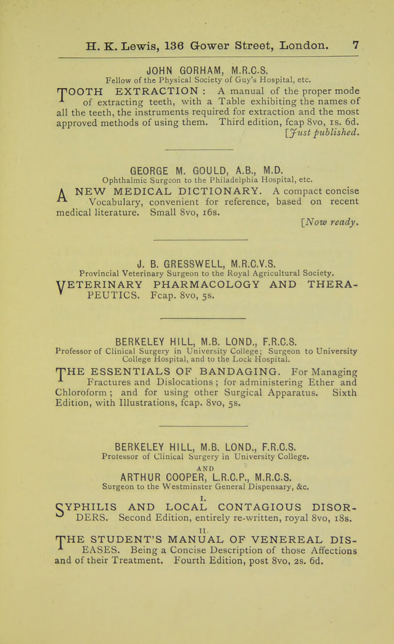JOHN GORHAM, M.R.CS. Fellow of the Physical Society of Guy's Hospital, etc. TOOTH EXTRACTION: A manual of the proper mode of extracting teeth, with a Table exhibiting the names of all the teeth, the instruments required for extraction and the most approved methods of using them. Third edition, fcap 8vo, is. 6d. Ijfiist published. GEORGE M. GOULD, A.B., M.D. Ophthalmic Surgeon to the Philadelphia Hospital, etc. A NEW MEDICAL DICTIONARY. A compact concise Vocabulary, convenient for reference, based on recent medical literature. Small 8vo, i6s. [Now ready. J. B. GRESSWELL, M.R.O.V.S. Provincial Veterinary Surgeon to the Royal Agricultural Society. VETERINARY PHARMACOLOGY AND THERA- PEUTICS. Fcap. 8vo, 5S. BERKELEY HILL, M.B. LOND., F.R.C.S. Professor of Clinical Surgery in University College; Surgeon to University College Hospital, and to the Lock Hospital. THE ESSENTIALS OF BANDAGING. For Managing Fractures and Dislocations ; for administering Ether and Chloroform ; and for using other Surgical Apparatus. Sixth Edition, with Illustrations, fcap. 8vo, 5s. BERKELEY HILL, M.B. LOND., F.R.C.S. Protessor of Clinical Surgery in University College. ARTHUR COOPER^I.R.C.P., M.R.CS. Surgeon to the Westminster General Dispensary, &c. I. CYPHILIS AND LOCAL CONTAGIOUS DISOR- DERS. Second Edition, entirely re-vvritten, royal 8vo, i8s. II. THE STUDENT'S MANUAL OF VENEREAL DIS- EASES. Being a Concise Description of those Affections and of their Treatment. Fourth Edition, post 8vo, 2S. 6d.