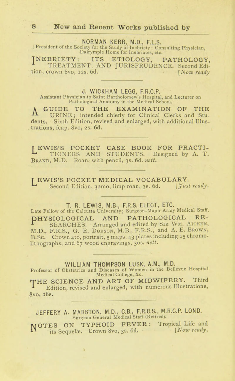 NORMAN KERR, M.D., F.LS. (President of the Society for the Study of Inebriety ; Consulting Physician, Dalrymple Home for Inebriates, etc. INEBRIETY: ITS ETIOLOGY, PATHOLOGY, ^ TREATMENT, AND JURISPRUDENCE. Second Edi- tion, crown 8vo, i2s. 6d. ■ [Now ready J. WICKHAM LEGG, F.R.C.P. Assistant Physician to Saint Bartholomew's Hospital, and Lecturer on Pathological Anatomy in the Medical School. A GUIDE TO THE EXAMINATION OF THE URINE; intended chiefly for Clinical Clerks and Stu- dents. Sixth Edition, revised and enlarged, with additional Illus- trations, fcap. 8vo, 2S. 6d. T EWIS'S POCKET CASE BOOK FOR PRACTI- TIONERS AND STUDENTS. Designed by A. T. Brand, M.D. Roan, with pencil, 3s. 6d. nett. EWIS'S POCKET MEDICAL VOCABULARY. ' Second Edition, 32mo, limp roan, 3s. 6d. Ij^^'^i ready. T. R. LEWIS, M.B., F.R.S. ELECT, ETC. Late Fellow of the Calcutta University; Surgeon-Major Army Medical Staff. HYSIOLOGICAL AND PATHOLOGICAL RE- SEARCHES. Arranged and edited by Sir Wm. Aitken, M.D., F.R.S., G. E. DoBsoN, M.B., F.R.S., and A. E. Brown, B.Sc. Crown 410, portrait, 5 maps, 43 plates including 15 chromo- lithographs, and 67 wood engravings, 30s. nett. P WILLIAM THOMPSON LUSK, A.M., M.D. Professor of Obstetrics and Diseases of Women in the Bellevue Hospital Medical College, &c. T'HE SCIENCE AND ART OF MIDWIFERY. Third ^ Edition, revised and enlarged, with numerous Illustrations, 8vo, i8s. JEFFERY A. MARSTON, M.D., C.B., F.R.C.S., M.R.C.P. LOND. Surgeon General Medical Staff (Retired). KIOTES ON TYPHOID FEVER: Tropical Life and its Sequelse. Crown 8vo, 3s. 6d. [Now ready.