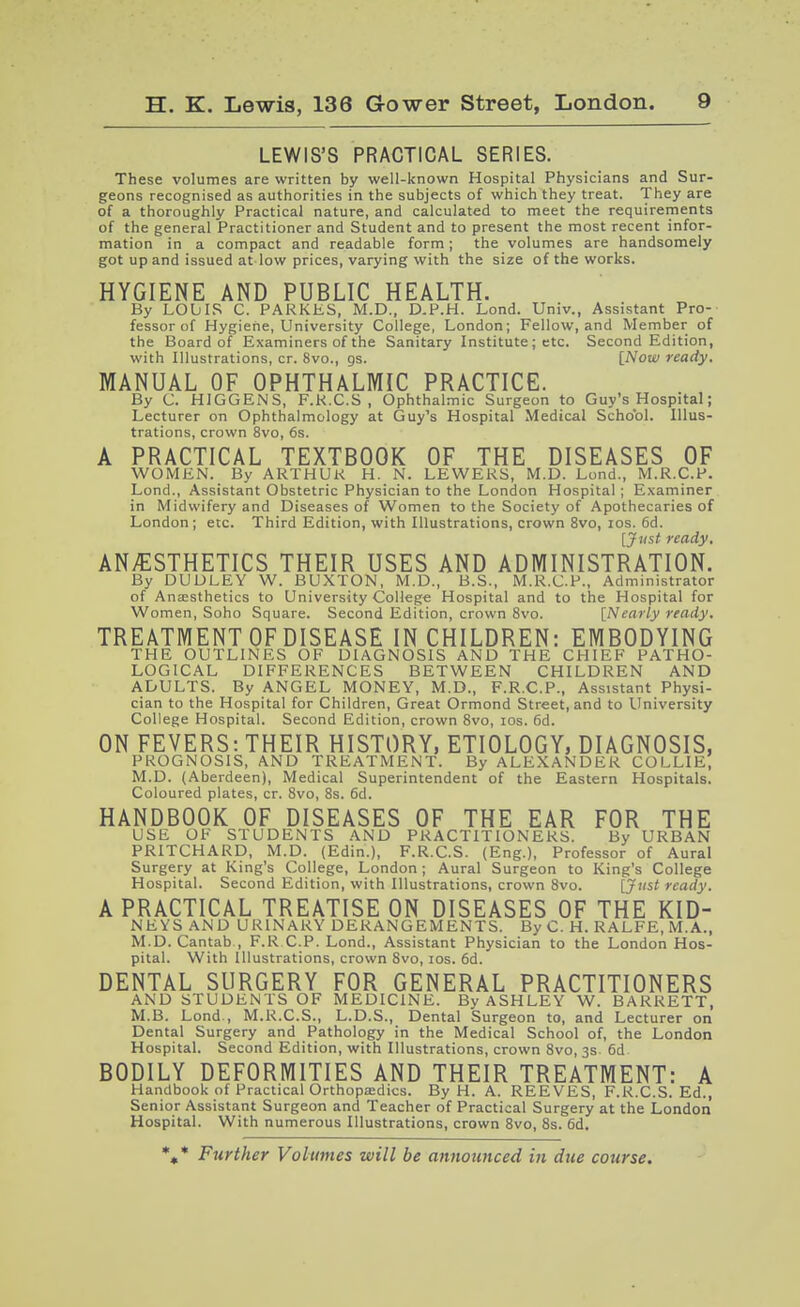 LEWIS'S PRACTICAL SERIES. These volumes are written by well-known Hospital Physicians and Sur- geons recognised as authorities in the subjects of which they treat. They are of a thoroughly Practical nature, and calculated to meet the requirements of the general Practitioner and Student and to present the most recent infor- mation in a compact and readable form; the volumes are handsomely got up and issued at low prices, varying with the size of the works. HYGIENE AND PUBLIC HEALTH. By LObIS C. PAKKKS, M.D., D.P.H. Lond. Univ., Assistant Pro- fessor of Hygiene, University College, London; Fellow, and Member of the Board of Examiners of the Sanitary Institute; etc. Second Edition, with Illustrations, cr. 8vo., gs. [Now ready, MANUAL OF OPHTHALMIC PRACTICE. By C. HIGGENS, F.K.C.S , Ophthalmic Surgeon to Guy's Hospital; Lecturer on Ophthalmology at Guy's Hospital Medical School. Illus- trations, crown 8vo, 6s. A PRACTICAL TEXTBOOK OF THE DISEASES OF WOMEN. By ARTHUK H. N. LEWERS, M.D. Lond., M.R.C.P. Lond., Assistant Obstetric Physician to the London Hospital ; Examiner in Midwifery and Diseases of Women to the Society of Apothecaries of London; etc. Third Edition, with Illustrations, crown 8vo, los. 6d. [Just ready, ANAESTHETICS THEIR USES AND ADMINISTRATION. By DUDLEY W. BUXTON, M.D., B.S., M.R.C.P., Administrator of Anesthetics to University College Hospital and to the Hospital for Women, Soho Square. Second Edition, crown 8vo. [Nearly ready. TREATMENT OF DISEASE IN CHILDREN: EMBODYING THE OUTLINES OF DIAGNOSIS AND THE CHIEF PATHO- LOGICAL DIFFERENCES BETWEEN CHILDREN AND ADULTS. By ANGEL MONEY, M.D., F.R.C.P., Assistant Physi- cian to the Hospital for Children, Great Ormond Street, and to University College Hospital. Second Edition, crown Svo, los. 6d. ON FEVERS: THEIR HISTORY, ETIOLOGY, DIAGNOSIS, PROGNOSIS, AND TREATMENT. By ALEXANDER COLLIE, M.D. (Aberdeen), Medical Superintendent of the Eastern Hospitals. Coloured plates, cr. Svo, 8s. 6d. HANDBOOK OF DISEASES OF THE EAR FOR THE USE OF STUDENTS AND PRACTITIONERS. By URBAN PRITCHARD, M.D. (Edin.), F.R.C.S. (Eng.), Professor of Aural Surgery at King's College, London ; Aural Surgeon to King's College Hospital. Second Edition, with Illustrations, crown Svo. [J'ist ready. A PRACTICAL TREATISE ON DISEASES OF THE KID- NEYS AND URINARY DERANGEMENTS. By C. H. RALFE, M.A., M.D.Cantab , F.RCP. Lond., Assistant Physician to the London Hos- pital. With Illustrations, crown Svo, los. 6d. DENTAL SURGERY FOR GENERAL PRACTITIONERS AND STUDENTS OF MEDICINE. By ASHLEY W. BARRETT, M.B. Lond., M.R.C.S., L.D.S., Dental Surgeon to, and Lecturer on Dental Surgery and Pathology in the Medical School of, the London Hospital. Second Edition, with Illustrations, crown Svo, 3s 6d BODILY DEFORMITIES AND THEIR TREATMENT: A Handbook of Practical OrthopjEdics. By H. A. REEVES, F.R.C.S. Ed., Senior Assistant Surgeon and Teacher of Practical Surgery at the London Hospital. With numerous Illustrations, crown Svo, Ss. 6d. %■* Further Volumes will be announced in due course.