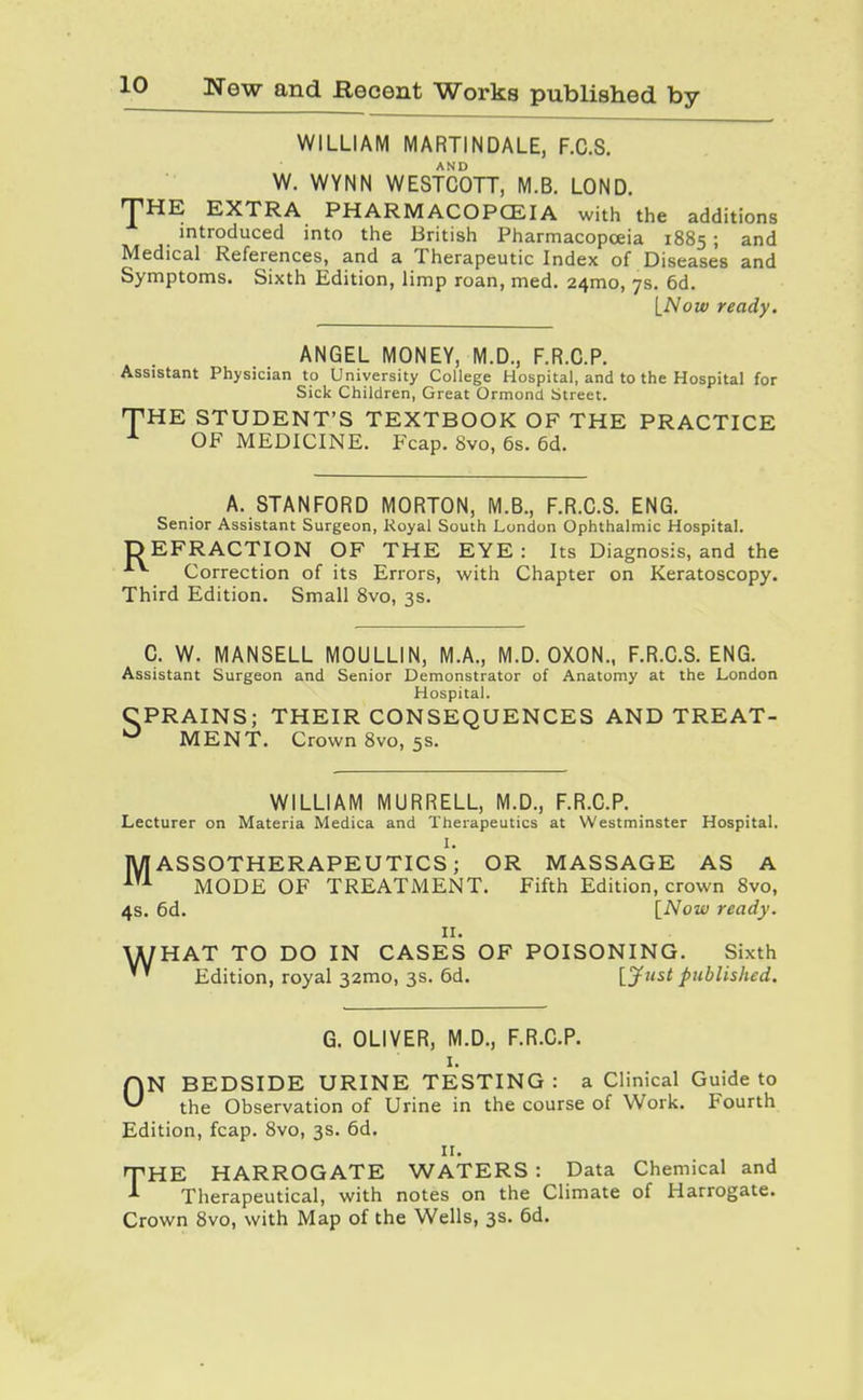 WILLIAM MARTINDALE, F.C.S. W. WYNN WESTCOTT, M.B. LOND. THE EXTRA PHARMACOPCEIA with the additions introduced into the British Pharmacopoeia 1885 ; and Medical References, and a Therapeutic Index of Diseases and Symptoms. Sixth Edition, limp roan, med. 24mo, 7s. 6d. INow ready. ANGEL MONEY, M.D., F.R.C.P. Assistant Physician to University College Hospital, and to the Hospital for Sick Children, Great Ormond Street. THE STUDENT'S TEXTBOOK OF THE PRACTICE ^ OF MEDICINE. Fcap. 8vo, 6s. 6d. A. STANFORD MORTON, M.B., F.R.C.S. ENG. Senior Assistant Surgeon, Royal South London Ophthalmic Hospital. DEFRACTION OF THE EYE: Its Diagnosis, and the Correction of its Errors, with Chapter on Keratoscopy. Third Edition, Small 8vo, 3s. C. W. MANSELL MOULLIN, M.A., M.D. OXON., F.R.C.S. ENG. Assistant Surgeon and Senior Demonstrator of Anatomy at the London Hospital. CPRAINS; THEIR CONSEQUENCES AND TREAT- MENT. Crown 8vo, 5s. WILLIAM MURRELL, M.D., F.R.C.P. Lecturer on Materia Medica and Therapeutics at Westminster Hospital. I. MASSOTHERAPEUTICS; OR MASSAGE AS A MODE OF TREATMENT. Fifth Edition, crown Svo, 4s. 6d. [iVozf ready. II. U/HAT TO DO IN CASES OF POISONING. Sixth '' Edition, royal 32mo, 3s. 6d. [jf^'^i published. G. OLIVER, M.D., F.R.C.P. I. ON BEDSIDE URINE TESTING : a Clinical Guide to the Observation of Urine in the course of Work. Fourth Edition, fcap. Svo, 3s. 6d. II. THE HARROGATE WATERS : Data Chemical and Therapeutical, with notes on the Climate of Harrogate. Crown Svo, with Map of the Wells, 3s. 6d.