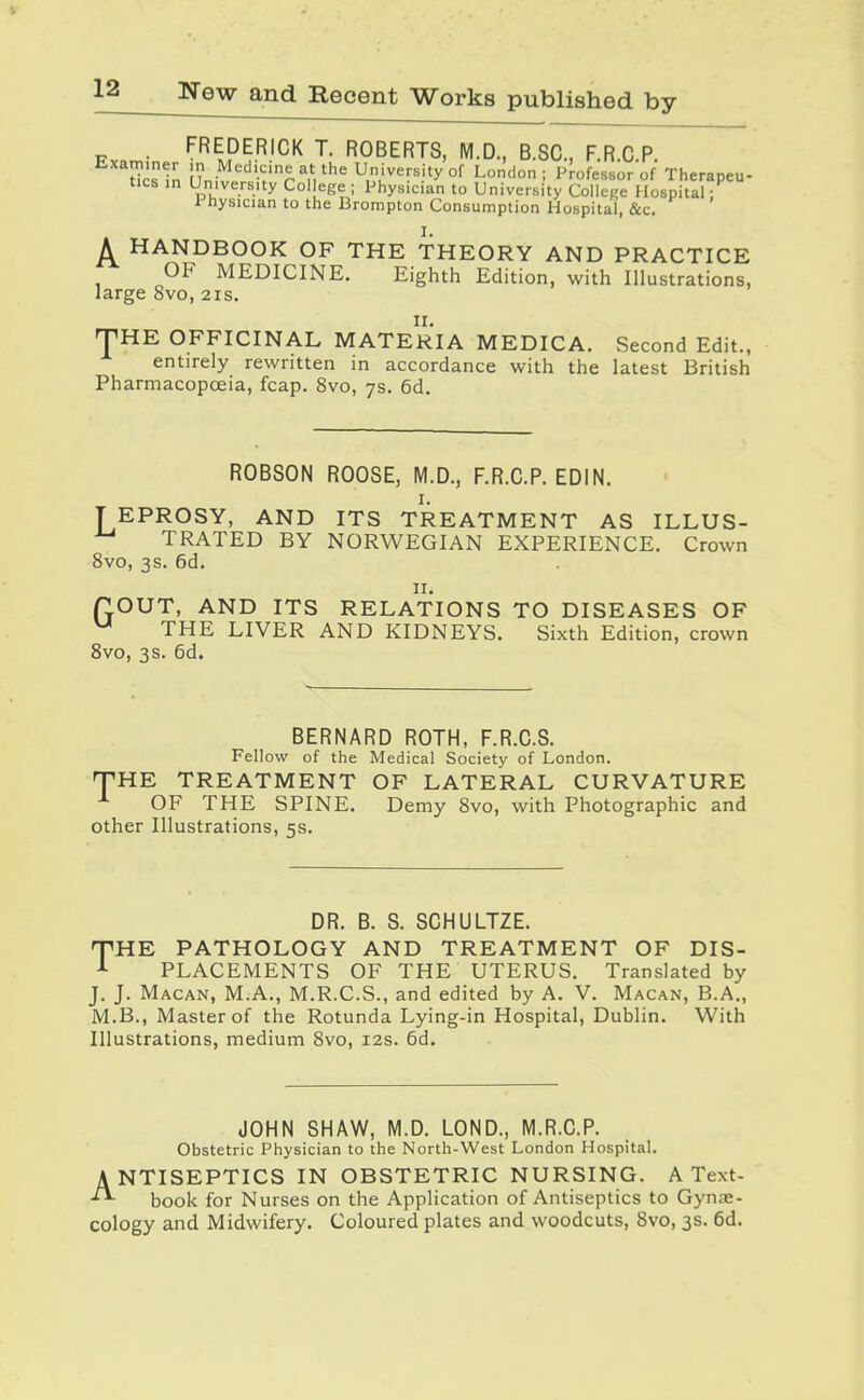 . FREDERICK T. ROBERTS, M.D., B.SC, F.R.C.P. lies In I .'^'^'.'-•'^^'th'^ University of London; Professor of Therapeu- tics in University College ; Physician to University College Hospital: Physician to the Brompton Consumption Hospital, &c, A HANDBOOK OF THE THEORY AND PRACTICE OF MEDICINE. Eighth Edition, with Illustrations, large 8vo, 21s. 'THE OFFICINAL MATERIA MEDICA. Second Edit., entirely rewritten in accordance with the latest British Pharmacopoeia, fcap. 8vo, 7s. 6d. ROBSON ROOSE, M.D., F.R.C.P. EDIN. I. T EPROSY, AND ITS TREATMENT AS ILLUS- TRATED BY NORWEGIAN EXPERIENCE. Crown 8vo, 3s. 6d. II. TOUT, AND ITS RELATIONS TO DISEASES OF THE LIVER AND KIDNEYS. Sixth Edition, crown 8vo, 3s. 6d. BERNARD ROTH, F.R.C.S. Fellow of the Medical Society of London. THE TREATMENT OF LATERAL CURVATURE OF THE SPINE. Demy 8vo, with Photographic and other Illustrations, 5s. DR. B. S. SCHULTZE. THE PATHOLOGY AND TREATMENT OF DIS- PLACEMENTS OF THE UTERUS. Translated by J. J. Macan, M.A., M.R.C.S., and edited by A. V. Macan, B.A., M.B., Master of the Rotunda Lying-in Hospital, Dublin. With Illustrations, medium 8vo, 12s. 6d. JOHN SHAW, M.D. LOND., M.R.C.P. Obstetric Physician to the North-West London Hospital. ANTISEPTICS IN OBSTETRIC NURSING. A Text- book for Nurses on the Application of Antiseptics to Gynas- cology and Midwifery. Coloured plates and woodcuts, 8vo, 3s. 6d.