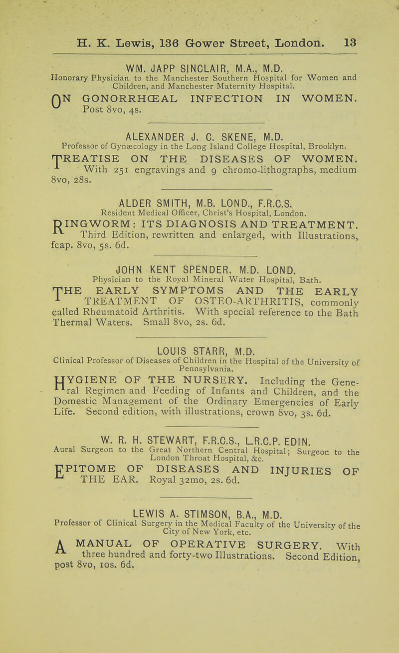 WM. JAPP SINCLAIR, M.A., M.D. Honorary Physician to the Manchester Southern Hospital for Women and Children, and Manchester Maternity Hospital. QN GONORRHCEAL INFECTION IN WOMEN. ^ Post 8vo, 4s. ALEXANDER J. C. SKENE, M.D. Professor of Gynascology in the Long Island College Hospital, Brooklyn. 'TREATISE ON THE DISEASES OF WOMEN. With 251 engravings and 9 chromo-lithographs, medium 8vo, 28s. ALDER SMITH, M.B. LOND., F.R.C.S. Resident Medical Officer, Christ's Hospital, London. D INGWORM : ITS DIAGNOSIS AND TREATMENT. Third Edition, rewritten and enlarged, with Illustrations, fcap. 8vo, 5s. 6d. JOHN KENT SPENDER, M.D. LOND. Physician to the Royal Mineral Water Hospital, Bath. THE EARLY SYMPTOMS AND THE EARLY ^ TREATMENT OF OSTEO-ARTHRITIS, commonly called Rheumatoid Arthritis. With special reference to the Bath Thermal Waters. Small 8vo, 2s. 6d. LOUIS STARR, M.D. Clinical Professor of Diseases of Children in the Hospital of the University of Pennsylvania. IJYGIENE OF THE NURSERY. Including the Gene- ^'■ral Regimen and Feeding of Infants and Children, and the Domestic Management of the Ordinary Emergencies of Early Life. Second edition, with illustrations, crown 8vo, 3s. 6d. W. R. H. STEWART, F.R.C.S., L.R.C.P. EDIN. Aural Surgeon to the Great Northern Central Hospital; Surgeon to the London Throat Hospital, &c. PPITOME OF DISEASES AND INJURIES OF ^ THE EAR. Royal 32mo, 2s. 6d. LEWIS A. STIMSON, B.A., M.D. Professor of Clinical Surgery in the Medical Faculty of the University of the City of New York, etc. A MANUAL OF OPERATIVE SURGERY. With three hundred and forty-two Illustrations. Second Edition, post 8vo, los. 6d.
