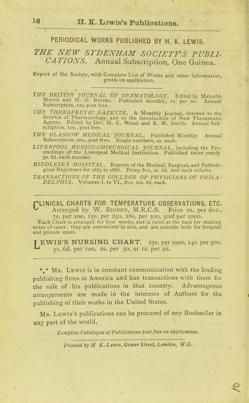 H. K. Lewis's Publications. PERIODICAL WORKS PUBLISHED BY H. K. LEWIS. THE NEW SYDENHAM SOCIETY'S PUBLI- CATIONS. Annual Subscription, One Guinea. Report of the Society, with Complete List of Works and other information, gratis on application. THE BRITISH JOURNAL OF DERMATOLOGY. Edited by Malcolm Morns and H. G. Brooke. Published monthiv, is. per no. Annual Subscription, 12s, post free. THE THERAPEUTIC GAZETTE. A Monthly Journal, devoted to the Science of Pharmacology, and to the introduction of New Therapeutic Agents. Edited by Drs. H. C. Wood and R. M. Smith. Annual Sub- scription, los., post free. THE GLASGOW MEDICAL JOURNAL. Published Monthly Annual Subscription, 20s., post free. Single numbers, 2s. each. LIVERPOOL MEDICO-CHIRURGICAL JOURNAL, including the Pro- ceedings of the Liverpool Medical Institution. Published twice yearly 3s. 6d. each number. MIDDLESEX HOSPITAL. Reports of the Medical, Surgical, and Patholo- gical Registrars for 1883 to 1888. Demy 8vo, 2s. 6d. nett each volume TRANSACTIONS OF THE COLLEGE OF PHYSICIANS OF PHILA- DELPHIA. Volumes 1. to VL, 8vo, los. 6d. each. PLINICAL CHARTS FOR TEMPERATURE OBSERVATIONS, ETC. ^ Arranged by, W. Rigden, M.R.C.S. Price is. per doz., 7s. per 100, 15s. per 250, 28s. per 500, ^os' per 1000. Each Chart is arranged for four weeks, and is ruled at the back for making notes of cases; they are convenient in size, and are suitable both for hospital and private cases. f EWIS'S NURSING CHART, 25s. per 1000, 14s. per 500, 3s. 6d. per 100, 2s. per 50, or is. per 20. *,* Mr. Lewis is in constant communication with the leading publishing firms in America and has transactions with them for the sale of his publications in that country. Advantageous arrangements are made in the interests of Authors for the publishing of their works in the United States. Mr. Lewis's publications can be procured of any Bookseller in any part of the world. Complete Catalogue of Publications post free on application. Printed by H K. Lewis, Gower Street, London, W.C.