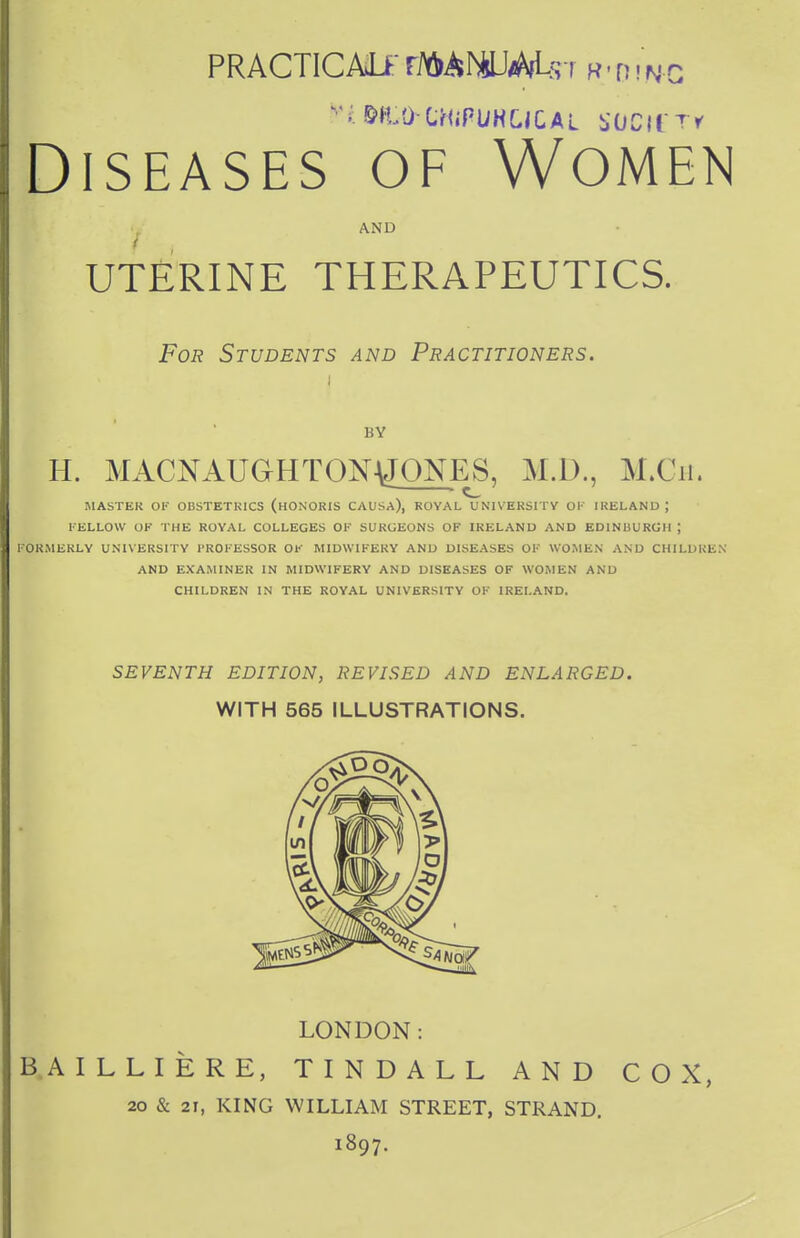 PRACTICAL*' FiftAMUiWUrr r-din-G »i &n,OtHiFUHCiCAt SOClfT* Diseases of Women AND UTERINE THERAPEUTICS. For Students and Practitioners. I BY H. MACNAUGHTON\JONES, Ml)., M.Ch. MASTER OF ODSTETK1CS (HONORIS CAUSA), ROYAL UNIVERSITY OK IRELAND; FELLOW OF THE ROYAL COLLEGES OF SURGEONS OF IRELAND AND EDINBURGH ; FORMERLY UNIVERSITY PROFESSOR OF MIDWIFERY AND DISEASES OF WOMEN AND CHILDREN AND EXAMINER IN MIDWIFERY AND DISEASES OF WOMEN AND CHILDREN IN THE ROYAL UNIVERSITY OF IRELAND. SEVENTH EDITION, REVISED AND ENLARGED. WITH 565 ILLUSTRATIONS. LONDON: BAILLIERE, TINDALL AND COX, 20 & 21, KING WILLIAM STREET, STRAND. 1897.