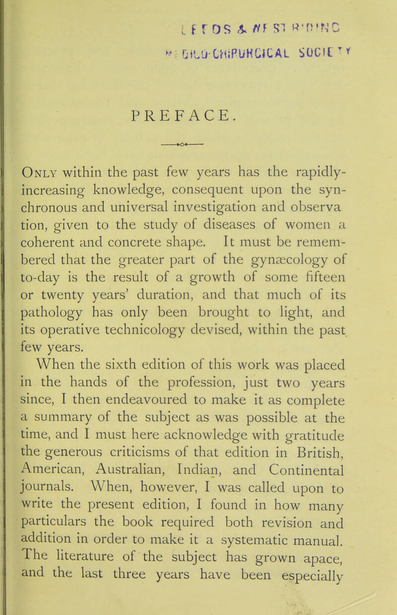 - DftOCHiPUHClCAL SOCIlT' PREFACE. Only within the past few years has the rapidly- increasing knowledge, consequent upon the syn- chronous and universal investigation and observa tion, given to the study of diseases of women a coherent and concrete shape. It must be remem- bered that the greater part of the gynaecology of to-day is the result of a growth of some fifteen or twenty years' duration, and that much of its pathology has only been brought to light, and its operative technicology devised, within the past few years. When the sixth edition of this work was placed in the hands of the profession, just two years since, I then endeavoured to make it as complete a summary of the subject as was possible at the time, and I must here acknowledge with gratitude the generous criticisms of that edition in British, American, Australian, Indian, and Continental journals. When, however, I was called upon to write the present edition, I found in how many particulars the book required both revision and addition in order to make it a systematic manual. The literature of the subject has grown apace, and the last three years have been especially