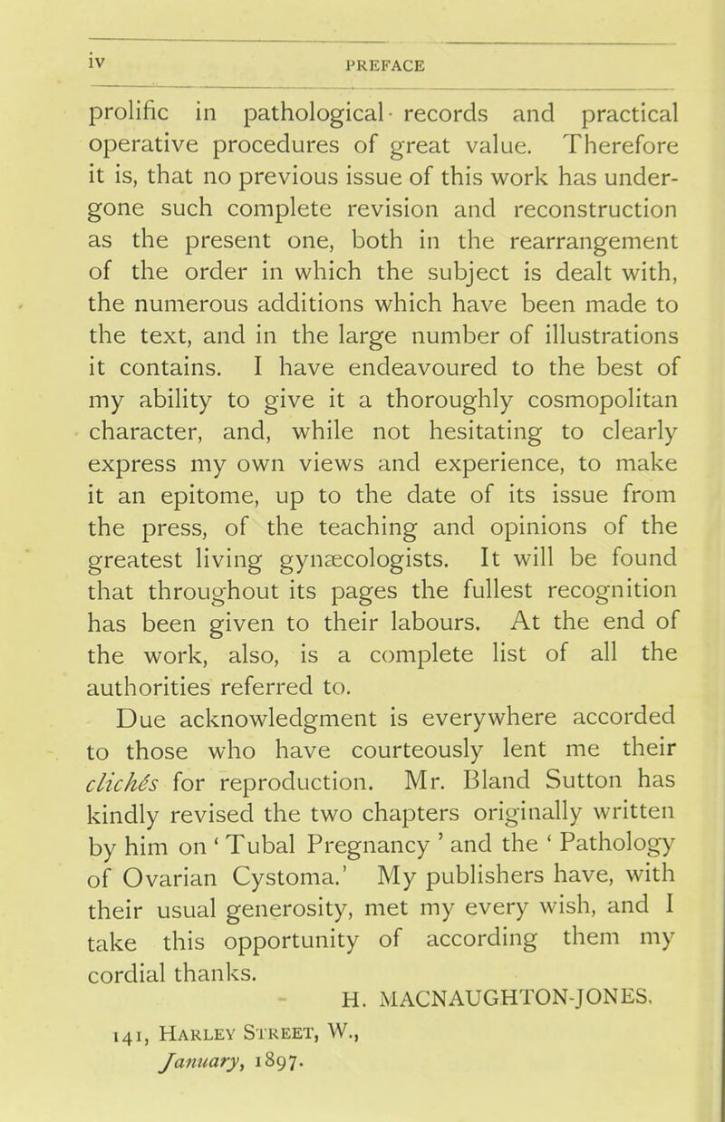 PREFACE prolific in pathological- records and practical operative procedures of great value. Therefore it is, that no previous issue of this work has under- gone such complete revision and reconstruction as the present one, both in the rearrangement of the order in which the subject is dealt with, the numerous additions which have been made to the text, and in the large number of illustrations it contains. I have endeavoured to the best of my ability to give it a thoroughly cosmopolitan character, and, while not hesitating to clearly express my own views and experience, to make it an epitome, up to the date of its issue from the press, of the teaching and opinions of the greatest living gynaecologists. It will be found that throughout its pages the fullest recognition has been given to their labours. At the end of the work, also, is a complete list of all the authorities referred to. Due acknowledgment is everywhere accorded to those who have courteously lent me their clichis for reproduction. Mr. Bland Sutton has kindly revised the two chapters originally written by him on ' Tubal Pregnancy ' and the ' Pathology of Ovarian Cystoma.' My publishers have, with their usual generosity, met my every wish, and I take this opportunity of according them my cordial thanks. H. MACNAUGHTON-JONES, 141, Harley Street, W., January, 1897.