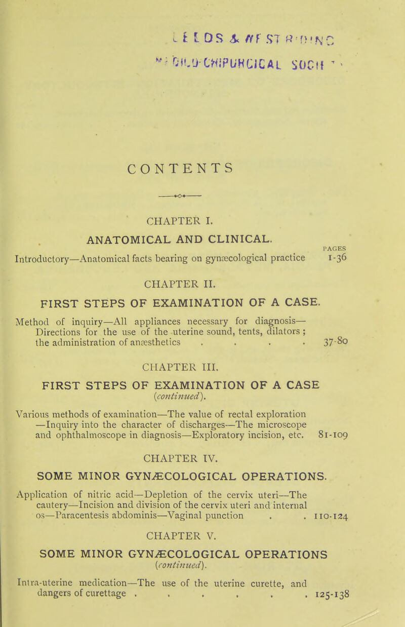 II I OS A fi} ST RT)!NC M OC'j CHiPl/HCICAL SOCtl ' CONTENTS CHAPTER I. ANATOMICAL AND CLINICAL. PAGES Introductory—Anatomical facts bearing on gynaecological practice 1-36 CHAPTER II. FIRST STEPS OF EXAMINATION OF A CASE. Method of inquiry—All appliances necessary for diagnosis— Directions for the use of the uterine sound, tents, dilators ; the administration of anaesthetics .... 37 ^0 CHAPTER III. FIRST STEPS OF EXAMINATION OF A CASE {continued). Various methods of examination—The value of rectal exploration —Inquiry into the character of discharges—The microscope and ophthalmoscope in diagnosis—Exploratory incision, etc. 81-109 CHAPTER IV. SOME MINOR GYNAECOLOGICAL OPERATIONS. Application of nitric acid—Depletion of the cervix uteri—The cautery—Incision and division of the cervix uteri and internal os—Paracentesis abdominis—Vaginal punction . . 110-124 CHAPTER V. SOME MINOR GYNAECOLOGICAL OPERATIONS {continued). Inlra-uterine medication—The use of the uterine curette, and dangers of curettage ...... 125-138