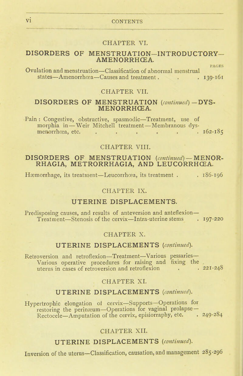 CHAPTER VI. DISORDERS OF MENSTRUATION-INTRODUCTORY— AMENORRHEA. I'AGES Ovulation and menstruation—Classification of abnormal menstrual states—Amenorrhcea—Causes and treatment. . . 139-161 CHAPTER VII. DISORDERS OF MENSTRUATION {continued) — DYS- MENORRHCEA. Pain: Congestive, obstructive, spasmodic—Treatment, use of morphia in — Weir Mitchell treatment — Membranous dys- menorrhcea, etc. ...... 162-185 CHAPTER VIII. DISORDERS OF MENSTRUATION {continued) — MENOR- RHAGIA, METRORRHAGIA, AND LEUCORRHCEA. Haemorrhage, its treatment—Leucorrhoea, its treatment . . 186-196 CHAPTER IX. UTERINE DISPLACEMENTS. Predisposing causes, and results of anteversion and anteflexion— Treatment—Stenosis of the cervix—Intra-uterine stems . 197-220 CHAPTER X. UTERINE DISPLACEMENTS {continued). Retroversion and retroflexion—Treatment—Various pessaries— Various operative procedures for raising and fixing the uterus in cases of retroversion and retroflexion . . 221-24S CHAPTER XL UTERINE DISPLACEMENTS {continued). Hypertrophic elongation of cervix—Supports—Operations for restoring the perinosum—Operations for vaginal prolapse — Rectocele—Amputation of the cervix, episiorraphy, etc. . 249-284 CHAPTER XII. UTERINE DISPLACEMENTS {continued). Inversion of the uterus—Classification, causation, and management 285-296