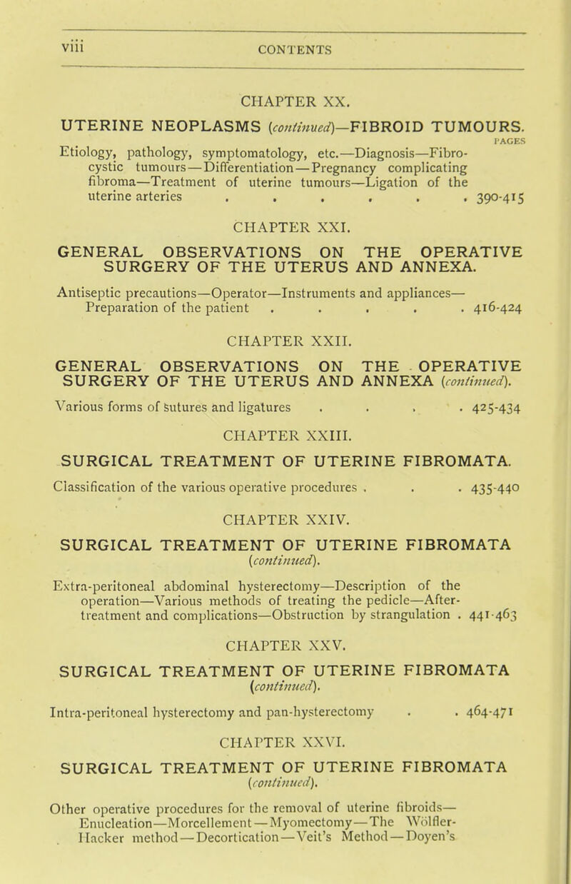 CHAPTER XX. UTERINE NEOPLASMS {continued)—FIBROID TUMOURS. I'ACES Etiology, pathology, symptomatology, etc.—Diagnosis—Fibro- cystic tumours—Differentiation—Pregnancy complicating fibroma—Treatment of uterine tumours—Ligation of the uterine arteries ...... 390-415 CHAPTER XXI. GENERAL OBSERVATIONS ON THE OPERATIVE SURGERY OF THE UTERUS AND ANNEXA. Antiseptic precautions—Operator—Instruments and appliances— Preparation of the patient ..... 416-424 CHAPTER XXII. GENERAL OBSERVATIONS ON THE OPERATIVE SURGERY OF THE UTERUS AND ANNEXA (continued). Various forms of sutures and ligatures .... 425-434 CHAPTER XXIII. SURGICAL TREATMENT OF UTERINE FIBROMATA. Classification of the various operative procedures . . . 435-440 CHAPTER XXIV. SURGICAL TREATMENT OF UTERINE FIBROMATA (continued). Extra-peritoneal abdominal hysterectomy—Description of the operation—Various methods of treating the pedicle—After- treatment and complications—Obstruction by strangulation . 441463 CHAPTER XXV. SURGICAL TREATMENT OF UTERINE FIBROMATA (continued). Intra-peritoneal hysterectomy and pan-hysterectomy . . 464-471 CHAPTER XXVI. SURGICAL TREATMENT OF UTERINE FIBROMATA (continued). Other operative procedures for the removal of uterine fibroids— Enucleation—Morcellement — Myomectomy—The Wolfler- I lacker method —Decortication—Veil's Method —Doyen's