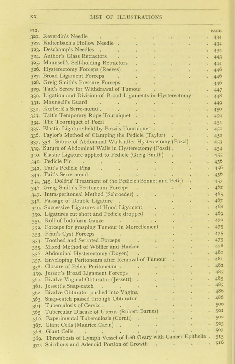 FIG. FACE 321. Reverdin's Needle . .. .. . . . . 434 322. Kaltenbach's Hollow Needle ...... 434 323. Deschamp's Needles . ... . . . . 434 324. Author's Glass Retractors ...... 443 325. Maunsell's Self-holding Retractors ..... 444 326. Hysterectomy Forceps (Reeves) ... . . . 446 327. Broad Ligament Forceps ...... 446 328. Greig Smith's Pressure Forceps . . . 446 329. Tait's Screw for Withdrawal of Tumour .... 447 330. Ligation and Division of Broad Ligaments in Hysterectomy . 448 331. Maunsell's Guard . . . . . . . . 449 332. Kceberle's Serre-nceud ....... 450 333. Tait's Temporary Rope Tourniquet ..... 450 334. The Tourniquet of Pozzi . . . . . . 451 335. Elastic Ligature held by Pozzi's Tourniquet .... 451 336. Taylor's Method of Clamping the Pedicle (Taylor) . . . 452 337' 338- Suture of Abdominal Walls after Hysterectomy (Pozzi) . 453 339. Suture of Abdominal Walls in Hysterectomy (Pozzi). . . 454 340. Elastic Ligature applied to Pedicle (Greig Smith) . . . 455 341. Pedicle Pin . . . . . . . . 456 342. Tait's Pedicle Pins ....... 456 343. Tait's Serre-nceud ....... 45^ 344. 345. Doleris' Treatment of the Pedicle (Bonnet and Petit) . . 457 34.6. Greig Smith's Peritoneum Forceps ..... 462 347. Intra-peritoneal Method (Schroeder) ..... 465 348. Passage of Double Ligature ...... 467 349. Successive Ligatures of Hood Ligament .... 468 350. Ligatures cut short and Pedicle dropped .... 469 351. Roll of Iodoform Gauze ..... . • • 47° 352. Forceps for grasping Tumour in Morcellement . . • 475 353. Pean's Cyst Forceps ... . . • • • 475 354. Toothed and Serrated Forceps . 475 355. Mixed Method of Wolfler and Hacker .... 478 356. Abdominal Hysterectomy (Doyen) . 480 357. Enveloping Peritoneum after Removal of Tumour . . • 48t 358. Closure of Pelvic Peritoneum 482 359. Jessett's Broad Ligament Forceps . . • • ■ 485 360. Bivalve Vaginal Obturator (Jessett) . 485 361. Jessett's Snap-catch .... • 485 362. Bivalve Obturator pushed into Vagina .... 48t> 363. Snap-catch passed through Obturator .... 48° 364. Tuberculosis of Cervix 5°° 365. Tubercular Disease of Uterus (Robert Barnes) . . • 5QI 366. Experimental Tuberculosis (Cornil) . 5°2 367. Giant Cells (Maurice Cazin) . . • • • • 5°5 368. Giant Cells .... ...... 5^7 369. Thrombosis of Lymph Vessel of Left Ovary with Cancer Epithelia . 515 370. Scirrhous and Adenoid Portion of Growth . . • • 5l6