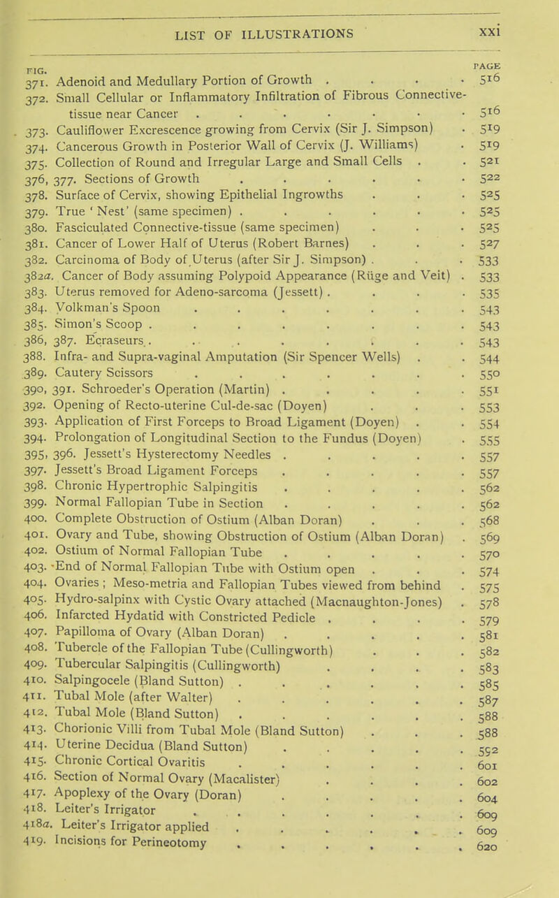 371. Adenoid and Medullary Portion of Growth .... 5ie> 372. Small Cellular or Inflammatory Infiltration of Fibrous Connective- tissue near Cancer . . • • • • 510 373. Cauliflower Excrescence growing from Cervix (Sir J. Simpson) . 519 374. Cancerous Growth in Posterior Wall of Cervix (J. Williams) . 519 375. Collection of Round and Irregular Large and Small Cells . . 521 376. 377. Sections of Growth ...... 522 378. Surface of Cervix, showing Epithelial Ingrowths . . • 525 379. True ' Nest' (same specimen) ...... 525 380. Fasciculated Connective-tissue (same specimen) . . . 525 381. Cancer of Lower Half of Uterus (Robert Barnes) . . . 527 382. Carcinoma of Body of.Uterus (after Sir J. Simpson) . . . 533 382a. Cancer of Body assuming Polypoid Appearance (Riige and Veit) . 533 383. Uterus removed for Adeno-sarcoma (Jessett) . . . . 535 384. Volkman's Spoon ....... 543 385. Simon's Scoop ........ 543 386. 387. Ecraseurs.. .... . . . . . 543 388. Infra- and Supra-vaginal Amputation (Sir Spencer Wells) . . 544 389. Cautery Scissors ....... 550 390. 391. Schroeder's Operation (Martin) ..... 551 392. Opening of Recto-uterine Cul-de-sac (Doyen) . . . 553 393. Application of First Forceps to Broad Ligament (Doyen) . . 554 394. Prolongation of Longitudinal Section to the Fundus (Doyen) . 555 395. 396- Jessett's Hysterectomy Needles ..... 557 397. Jessett's Broad Ligament Forceps ..... 557 398. Chronic Hypertrophic Salpingitis . . . . .562 399. Normal Fallopian Tube in Section . . . . .562 400. Complete Obstruction of Ostium (Alban Doran) . . . 568 401. Ovary and Tube, showing Obstruction of Ostium (Alban Doran) . 569 402. Ostium of Normal Fallopian Tube . . . . .570 403. -End of Normal Fallopian Tube with Ostium open . . -574 404. Ovaries ; Meso-metria and Fallopian Tubes viewed from behind . 575 405. Hydro-salpinx with Cystic Ovary attached (Macnaughton-Jones) . 578 406. Infarcted Hydatid with Constricted Pedicle . . . .579 407. Papilloma of Ovary (Alban Doran) . . . . .581 408. Tubercle of the Fallopian Tube (Cullingworth) . . .582 409. Tubercular Salpingitis (Cullingworth) . . . .583 410. Salpingocele (Bland Sutton) . . . . , .585 411. Tubal Mole (after Walter) . . . . . .587 412. Tubal Mole (Bland Sutton) . . . . . .588 413. Chorionic Villi from Tubal Mole (Bland Sutton) . . .588 4M- Uterine Decidua (Bland Sutton) . . . . .592 415. Chronic Cortical Ovaritis . . . . .601 416. Section of Normal Ovary (Macalister) . . . .602 417- Apoplexy of the Ovary (Doran) . . . . .604 418. Leiter's Irrigator . . . . . , .609 418a. Leiter's Irrigator applied . . „ . . .609 419- Incisions for Perineotomy . . . , . .620
