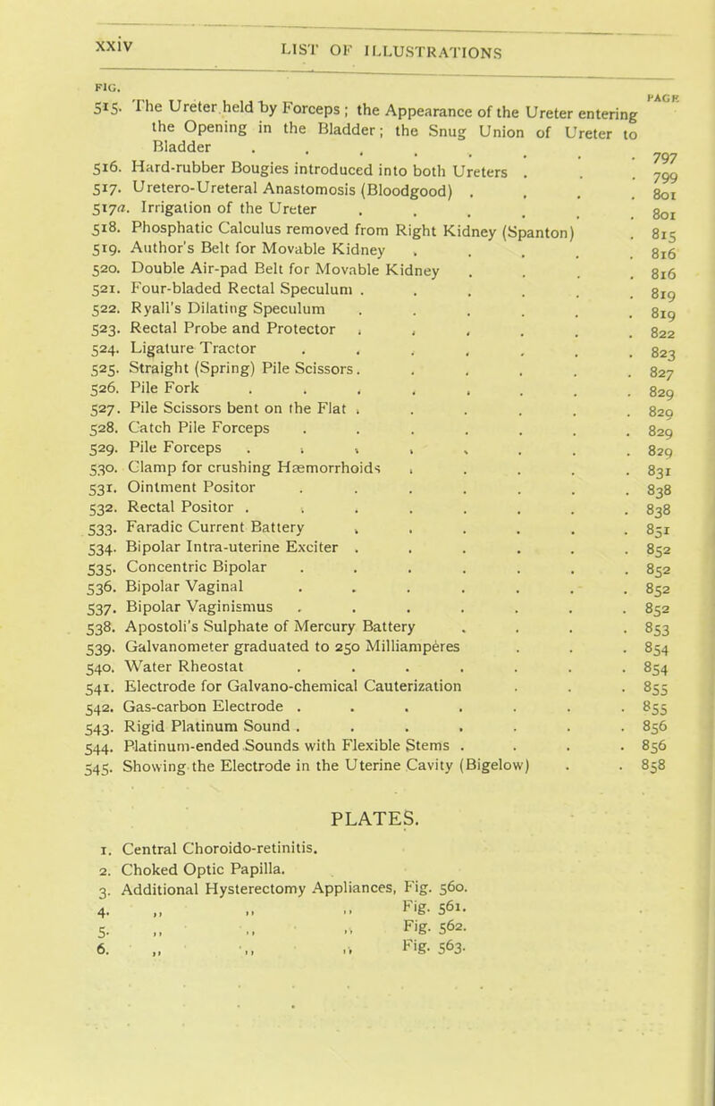 to FIG. 515. The Ureter held by Forceps ; the Appearance of the Ureter entering the Opening in the Bladder; the Snug Union of Ureter Bladder ■...■„ 516. Hard-rubber Bougies introduced into both Ureters 517. Uretero-Ureteral Anastomosis (Bloodgood) . 517^. Irrigation of the Ureter 518. Phosphatic Calculus removed from Right Kidney (Spanton 519. Author's Belt for Movable Kidney 520. Double Air-pad Belt for Movable Kidney 521. Four-bladed Rectal Speculum . 522. Ryall's Dilating Speculum 523. Rectal Probe and Protector ; , 524. Ligature Tractor 525. Straight (Spring) Pile Scissors. 526. Pile Fork .... 527. Pile Scissors bent on the Flat . 528. Catch Pile Forceps 529. Pile Forceps ; , , 530. Clamp for crushing Hsemorrhoids , 531. Ointment Positor 532. Rectal Positor .... 533. Faradic Current Battery , 534. Bipolar Intra-uterine Exciter . 535. Concentric Bipolar 536. Bipolar Vaginal 537. Bipolar Vaginismus 538. Apostoli's Sulphate of Mercury Battery 539. Galvanometer graduated to 250 Milliamperes 540. Water Rheostat 541. Electrode for Galvano-chemical Cauterization 542. Gas-carbon Electrode . 543. Rigid Platinum Sound . 544. Platinum-ended Sounds with Flexible Stems 545. Showing the Electrode in the Uterine Cavity (Bigelow) HAGK 797 799 801 801 815 816 816 819 819 822 823 827 829 829 829 829 831 838 838 851 852 852 852 852 853 854 854 855 855 856 856 858 1. 2. 3- 4- 5- 6. PLATES. Central Choroido-retinitis. Choked Optic Papilla. Additional Hysterectomy Appliances, Fig. 560. Fig- S61. Fig- S62. Fig. 563.