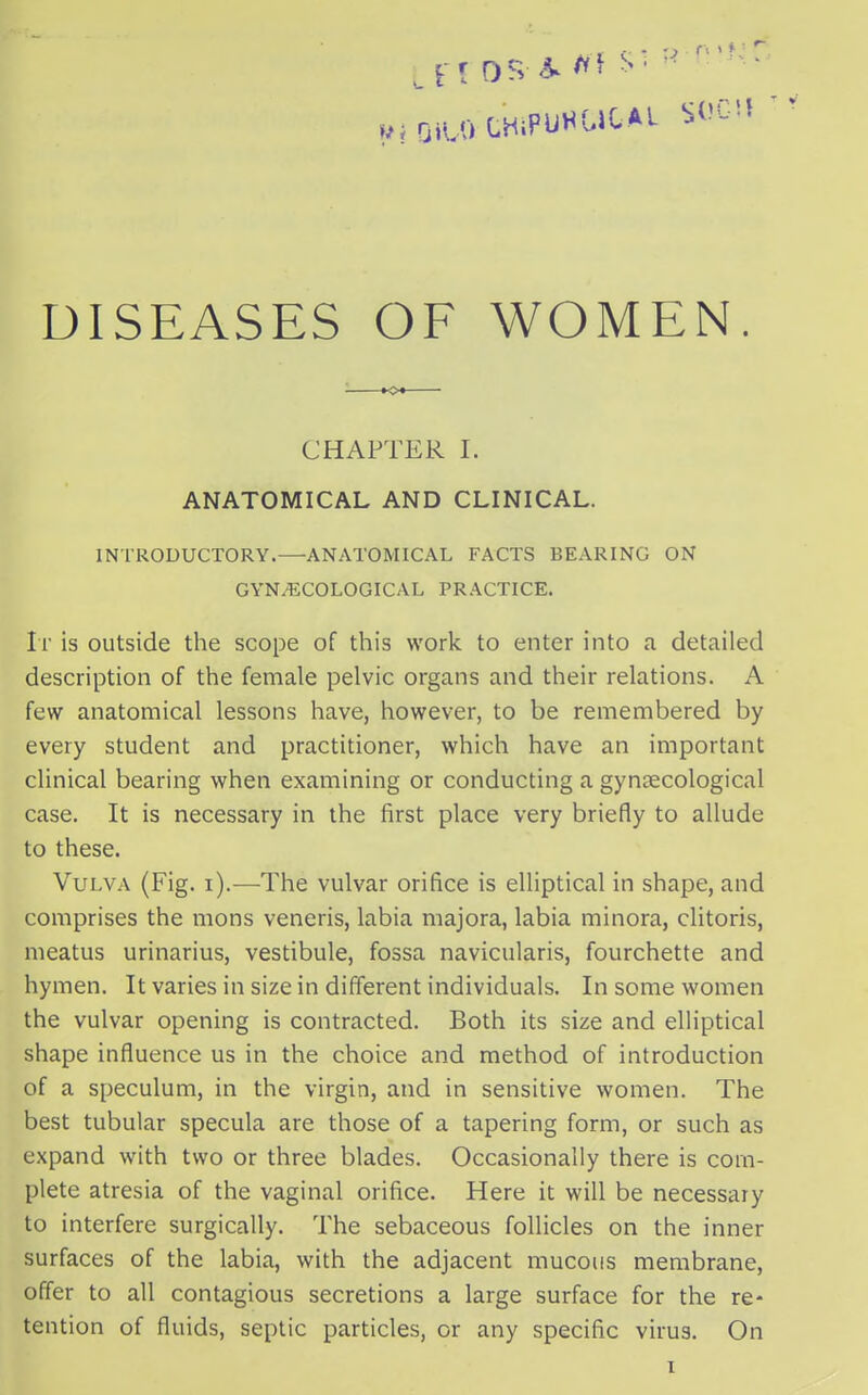 DISEASES OF WOMEN. CHAPTER I. ANATOMICAL AND CLINICAL. INTRODUCTORY.—ANATOMICAL FACTS BEARING ON GYNAECOLOGICAL PRACTICE. It is outside the scope of this work to enter into a detailed description of the female pelvic organs and their relations. A few anatomical lessons have, however, to be remembered by every student and practitioner, which have an important clinical bearing when examining or conducting a gynaecological case. It is necessary in the first place very briefly to allude to these. Vulva (Fig. i).—The vulvar orifice is elliptical in shape, and comprises the mons veneris, labia majora, labia minora, clitoris, meatus urinarius, vestibule, fossa naviculars, fourchette and hymen. It varies in size in different individuals. In some women the vulvar opening is contracted. Both its size and elliptical shape influence us in the choice and method of introduction of a speculum, in the virgin, and in sensitive women. The best tubular specula are those of a tapering form, or such as expand with two or three blades. Occasionally there is com- plete atresia of the vaginal orifice. Here it will be necessary to interfere surgically. The sebaceous follicles on the inner surfaces of the labia, with the adjacent mucous membrane, offer to all contagious secretions a large surface for the re- tention of fluids, septic particles, or any specific virus. On