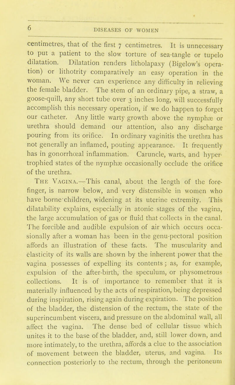 centimetres, that of the first 7 centimetres. It is unnecessary to put a patient to the slow torture of sea-tangle or tupelo dilatation. Dilatation renders litholapaxy (Bigelow's opera- tion) or lithotrity comparatively an easy operation in the woman. We never can experience any difficulty in relieving the female bladder. The stem of an ordinary pipe, a straw, a goose-quill, any short tube over 3 inches long, will successfully accomplish this necessary operation, if we do happen to forget our catheter. Any little warty growth above the nymphse or urethra should demand our attention, also any discharge pouring from its orifice. In ordinary vaginitis the urethra has not generally an inflamed, pouting appearance. It frequently has in gonorrhceal inflammation. Caruncle, warts, and hyper- trophied states of the nymphte occasionally occlude the orifice of the urethra. The Vagina.—This canal, about the length of the fore- finger, is narrow below, and very distensible in women who have borne'children, widening at its uterine extremity. This dilatability explains, especially in atonic stages of the vagina, the large accumulation of gas or fluid that collects in the canal. The forcible and audible expulsion of air which occurs occa- sionally after a woman has been in the genu-pectoral position affords an illustration of these facts. The muscularity and elasticity of its walls are shown by the inherent power that the vagina possesses of expelling its contents ; as, for example, expulsion of the after-birth, the speculum, or physometrous collections. It is of importance to remember that it is materially influenced by the acts of respiration, being depressed during inspiration, rising again during expiration. The position of the bladder, the distension of the rectum, the state of the superincumbent viscera, and pressure on the abdominal wall, all affect the vagina. The dense bed of cellular tissue which unites it to the base of the bladder, and, still lower down, and more intimately, to the urethra, affords a clue to the association of movement between the bladder, uterus, and vagina. Its connection posteriorly to the rectum, through the peritoneum