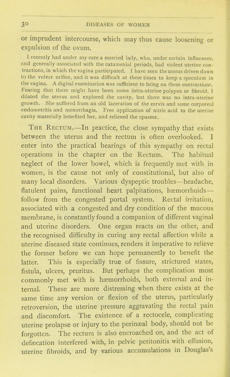 3° or imprudent intercourse, which may thus cause loosening or expulsion of the ovum. I recently had under my care a married lady, who, under certain influences, and generally associated with the catamenial periods, had violent uterine con- tractions, in which the vagina participated. I have seen the uterus driven down to the vulvar orifice, and it was difficult at these times to keep a speculum in the vagina. A digital examination was sufficient to bring on these contraction.*. Fearing that there might have been some intra-uterine polypus or fibroid, 1 dilated the uterus and explored the cavity, but there was no intra-uterine growth. She suffered from an old laceration of the cervix and some corporeal endometritis and menorrhagia. Free application of nitric acid to the uterine cavity materially benefited her, and relieved the spasms. The Rectum.—In practice, the close sympathy that exists between the uterus and the rectum is often overlooked. I enter into the practical bearings of this sympathy on rectal operations in the chapter on the Rectum. The habitual neglect of the lower bowel, which is frequently met with in women, is the cause not only of constitutional, but also of many local disorders. Various dyspeptic troubles—headache, flatulent pains, functional heart palpitations, haemorrhoids— follow from the congested portal system. Rectal irritation, associated with a congested and dry condition of the mucous membrane, is constantly found a companion of different vaginal and uterine disorders. One organ reacts on the other, and the recognised difficulty in curing any rectal affection while a uterine diseased state continues, renders it imperative to relieve the former before we can hope permanently to benefit the latter. This is especially true of fissure, strictured states, fistula, ulcers, pruritus. But perhaps the complication most commonly met with is haemorrhoids, both external and in- ternal. These are more distressing when there exists at the same time any version or flexion of the uterus, particularly retroversion, the uterine pressure aggravating the rectal pain and discomfort. The existence of a rectocele, complicating uterine prolapse or injury to the perineal body, should not be forgotten. The rectum is also encroached on, and the act of defecation interfered with, in pelvic peritonitis with effusion, uterine fibroids, and by various accumulations in Douglas's