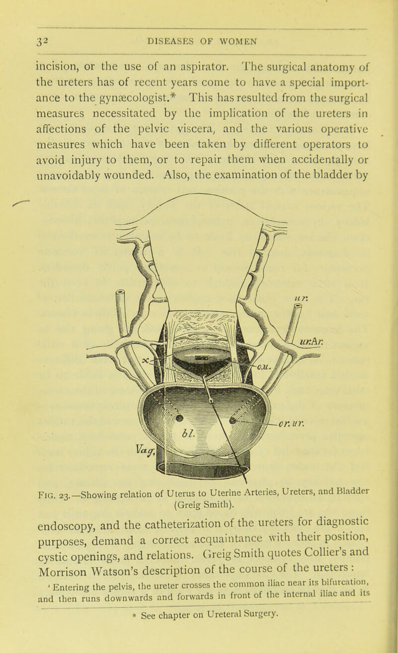 incision, or the use of an aspirator. The surgical anatomy of the ureters has of recent years come to have a special import- ance to the gynaecologist.* This has resulted from the surgical measures necessitated by the implication of the ureters in affections of the pelvic viscera, and the various operative measures which have been taken by different operators to avoid injury to them, or to repair them when accidentally or unavoidably wounded. Also, the examination of the bladder by ukAk Fig. 23.—Showing relation of Uterus to Uterine Arteries, Ureters, and Bladder (Greig Smith). endoscopy, and the catheterization of the ureters for diagnostic purposes, demand a correct acquaintance with their position, cystic openings, and relations. Greig Smith quotes Collier's and Morrison Watson's description of the course of the ureters : ' Entering the pelvis, the ureter crosses the common iliac near its bifurcation, and then runs downwards and forwards in front of the internal iliac and^ its » See chapter on Ureteral Surgery.