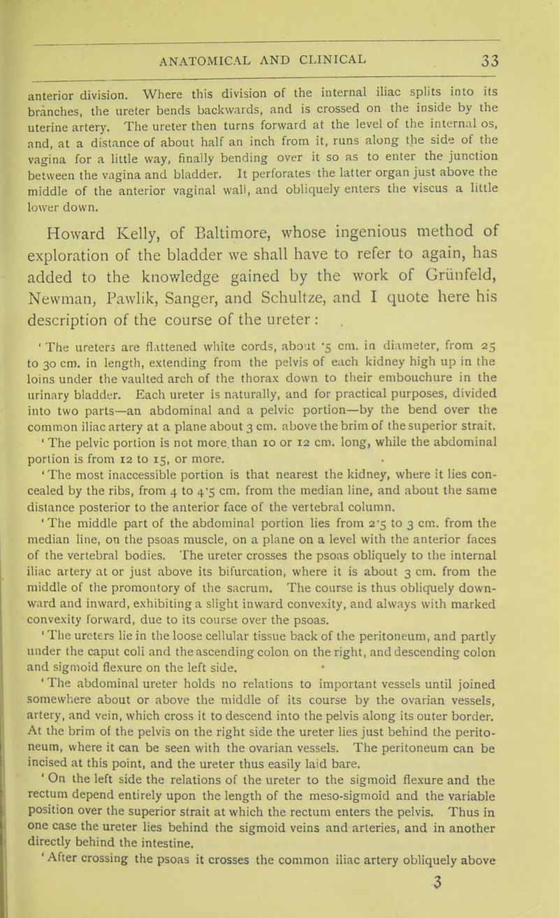 anterior division. Where this division of the internal iliac splits into its brandies, the ureter bends backwards, and is crossed on the inside by the uterine artery. The ureter then turns forward at the level of the internal os, and, at a distance of about half an inch from it, runs along the side of the vagina for a little way, finally bending over it so as to enter the junction between the vagina and bladder. It perforates the latter organ just above the middle of the anterior vaginal wall, and obliquely enters the viscus a little lower down. Howard Kelly, of Baltimore, whose ingenious method of exploration of the bladder we shall have to refer to again, has added to the knowledge gained by the work of Griinfeld, Newman, Pawlik, Sanger, and Schultze, and I quote here his description of the course of the ureter : ' The ureters are flattened white cords, about -5 cm. in diameter, from 25 to 30 cm. in length, extending from the pelvis of each kidney high up in the loins under the vaulted arch of the thorax down to their embouchure in the urinary bladder. Each ureter is naturally, and for practical purposes, divided into two parts—an abdominal and a pelvic portion—by the bend over the common iliac artery at a plane about 3 cm. above the brim of the superior strait. 1 The pelvic portion is not more.than 10 or 12 cm. long, while the abdominal portion is from 12 to 15, or more. ' The most inaccessible portion is that nearest the kidney, where it lies con- cealed by the ribs, from 4 to 4*5 cm. from the median line, and about the same distance posterior to the anterior face of the vertebral column. 'The middle part of the abdominal portion lies from 2^5 to 3 cm. from the median line, on the psoas muscle, on a plane on a level with the anterior faces of the vertebral bodies. The ureter crosses the psoas obliquely to the internal iliac artery at or just above its bifurcation, where it is about 3 cm. from the middle of the promontory of the sacrum. The course is thus obliquely down- ward and inward, exhibiting a slight inward convexity, and always with marked convexity forward, due to its course over the psoas. ' The ureters lie in the loose cellular tissue back of the peritoneum, and partly under the caput coli and the ascending colon on the right, and descending colon and sigmoid flexure on the left side. 'The abdominal ureter holds no relations to important vessels until joined somewhere about or above the middle of its course by the ovarian vessels, artery, and vein, which cross it to descend into the pelvis along its outer border. At the brim of the pelvis on the right side the ureter lies just behind the perito- neum, where it can be seen with the ovarian vessels. The peritoneum can be incised at this point, and the ureter thus easily laid bare. ' On the left side the relations of the ureter to the sigmoid flexure and the rectum depend entirely upon the length of the meso-sigmoid and the variable position over the superior strait at which the rectum enters the pelvis. Thus in one case the ureter lies behind the sigmoid veins and arteries, and in another directly behind the intestine. ' After crossing the psoas it crosses the common iliac artery obliquely above 3