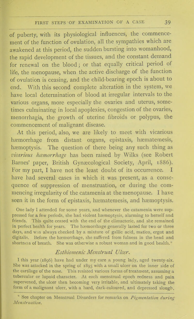 of puberty, with its physiological influences, the commence- ment of the function of ovulation, all the sympathies which are awakened at this period, the sudden bursting into womanhood, the rapid development of the tissues, and the constant demand for renewal on the blood; or that equally critical period of life, the menopause, when the active discharge of the function of ovulation is ceasing, and the child-bearing epoch is about to end. With this second complete alteration in the system, we have local determination of blood at irregular intervals to the various organs, more especially the ovaries and uterus, some- times culminating in local apoplexies, congestion of the ovaries, menorrhagia, the growth of uterine fibroids or polypus, the commencement of malignant disease. At this period, also, we are likely to meet with vicarious haemorrhage from distant organs, epistaxis, haematemesis, haemoptysis. The question of there being any such thing as vicarious /Hemorrhage has been raised by Wilks (see Robert Barnes' paper, British Gynaecological Society, April, 1886). For my part, I have not the least doubt of its occurrence. I have had several cases in which it was present, as a conse- quence of suppression of menstruation, or during the com- mencing irregularity of the catamenia at the menopause. I have seen it in the form of epistaxis, haematemesis, and haemoptysis. One lady I attended for some years, and whenever the catamenia were sup- pressed for a few periods, she had violent haemoptysis, alarming to herself and friends. This quite ceased with the end of the climacteric, and she remained in perfect health for years. The hemorrhage generally lasted for two or three days, and was always checked by a mixture of gallic acid, matico, ergot and digitalis. Before the haemorrhage, she suffered from fulness in the head and shortness of breath. She was otherwise a robust woman and in good health.* Esthiomenic Menstrual Ulcer. 1 this year (1896) have had under my care a young lady, aged twenty-six. She was attacked in the spring of 1895 with a small ulcer on the inner side of the cartilage of the nose. This resisted various forms of treatment, assuming a tubercular or lupoid character. At each menstrual epoch redness and pain supervened, the ulcer then becoming very irritable, and ultimately taking the form of a malignant ulcer, with a hard, dark-coloured, and depressed slough, * See chapter on Menstrual Disorders for remarks on Pigmentation during Menstruation.