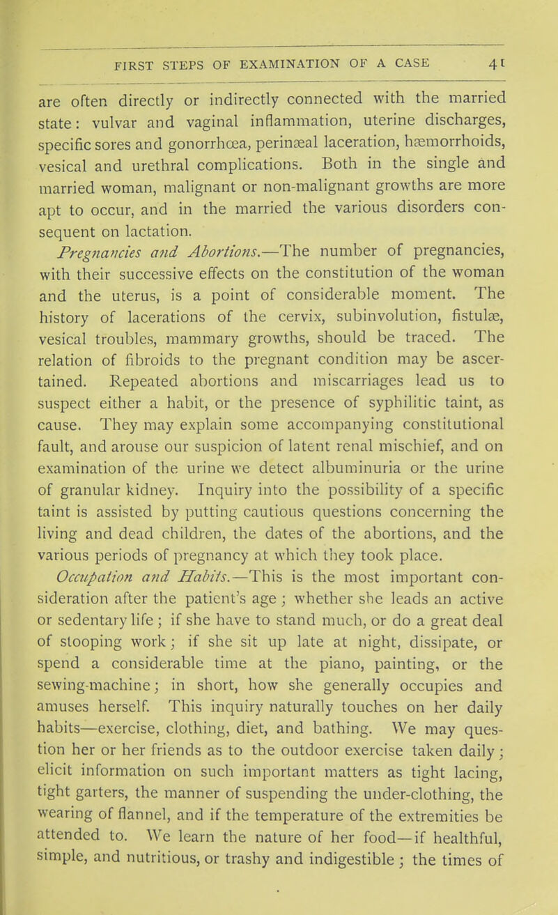 are often directly or indirectly connected with the married state: vulvar and vaginal inflammation, uterine discharges, specific sores and gonorrhoea, perinseal laceration, haemorrhoids, vesical and urethral complications. Both in the single and married woman, malignant or non-malignant growths are more apt to occur, and in the married the various disorders con- sequent on lactation. Pregnancies and Abortions.—The number of pregnancies, with their successive effects on the constitution of the woman and the uterus, is a point of considerable moment. The history of lacerations of the cervix, subinvolution, fistulas, vesical troubles, mammary growths, should be traced. The relation of fibroids to the pregnant condition may be ascer- tained. Repeated abortions and miscarriages lead us to suspect either a habit, or the presence of syphilitic taint, as cause. They may explain some accompanying constitutional fault, and arouse our suspicion of latent renal mischief, and on examination of the urine we detect albuminuria or the urine of granular kidney. Inquiry into the possibility of a specific taint is assisted by putting cautious questions concerning the living and dead children, the dates of the abortions, and the various periods of pregnancy at which they took place. Occupation and Habits.—This is the most important con- sideration after the patient's age ; whether she leads an active or sedentary life ; if she have to stand much, or do a great deal of stooping work; if she sit up late at night, dissipate, or spend a considerable time at the piano, painting, or the sewing-machine; in short, how she generally occupies and amuses herself. This inquiry naturally touches on her daily habits—exercise, clothing, diet, and bathing. We may ques- tion her or her friends as to the outdoor exercise taken daily; elicit information on such important matters as tight lacing, tight garters, the manner of suspending the under-clothing, the wearing of flannel, and if the temperature of the extremities be attended to. We learn the nature of her food—if healthful, simple, and nutritious, or trashy and indigestible ; the times of