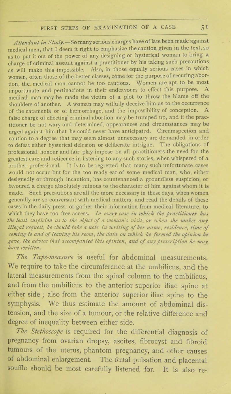 Attendant in Study.—So many serious charges have of late been made against medical men, that I deem it right to emphasize the caution given in the text, so as to put it out of the power of any designing or hysterical woman to bring a charge of criminal assault against a practitioner by his taking such precautions as will make this impossible. Also, in those equally serious cases in which women, often those of the better classes, come for the purpose of securing abor- tion, the, medical man cannot be too cautious. Women are apt to be most importunate and pertinacious in their endeavours to effect this purpose. A medical man may be made the victim of a plot to throw the blame off the shoulders of another. A woman may wilfully deceive him as to the occurrence of the catamenia or of haemorrhage, and the impossibility of conception. A false charge of effecting criminal abortion may be trumped up, and if the prac- titioner be not wary and determined, appearances and circumstances may be urged against him that he could never have anticipated. Circumspection and caution to a degree that may seem almost unnecessary are demanded in order to defeat either hysterical delusion or deliberate intrigue. The obligations of professional honour and fair play impose on all practitioners the need for the greatest care and reticence in listening to any such stories, when whispered of a brother professional. It is to be regretted that many such unfortunate cases would not occur but for the too ready ear of some medical man, who, either designedly or through incaution, has countenanced a groundless suspicion, or favoured a charge absolutely ruinous to the character of him against whom it is made. Such precautions are all the more necessary in these days, when women generally are so conversant with medical matters, and read the details of these cases in the daily press, or gather their information from medical literature, to which they have too free access. /// every case in which the practitioner has t/ie least suspicion as to the object of a woman's visit, or when she makes any illegal request, he should take a note in writing of her name, residence, time of coming to and of leaving his room, the data 011 which he formed the opinion he gave, the advice that accompanied this opinion, and of any prescription he may have written. The Tape-measure is useful for abdominal measurements. We require to take the circumference at the umbilicus, and the lateral measurements from the spinal column to the umbilicus, and from the umbilicus to the anterior superior iliac spine at either side ; also from the anterior superior iliac spine to the symphysis. We thus estimate the amount of abdominal dis- tension, and the size of a tumour, or the relative difference and degree of inequality between either side. The Stethoscope is required for the differential diagnosis of pregnancy from ovarian dropsy, ascites, fibrocyst and fibroid tumours of the uterus, phantom pregnancy, and other causes of abdominal enlargement. The foetal pulsation and placental souffle should be most carefully listened for. It is also re-