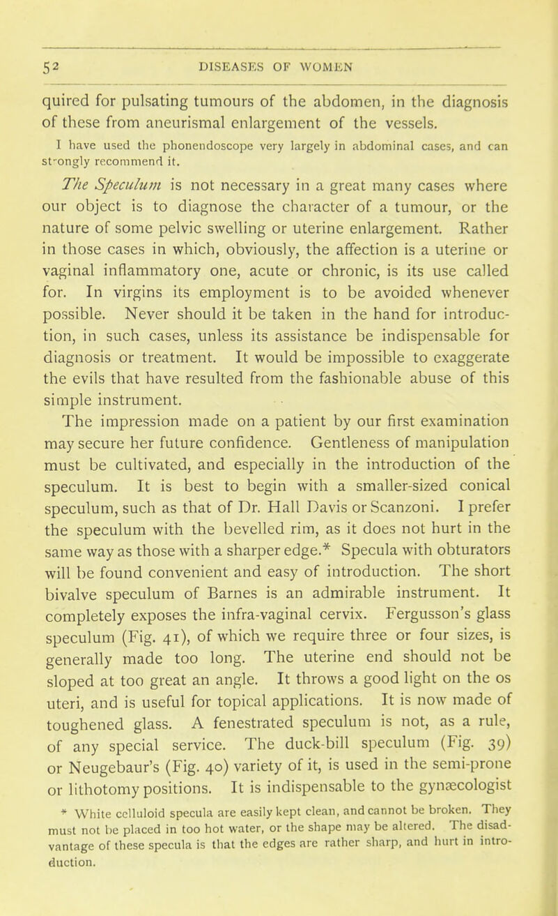 quired for pulsating tumours of the abdomen, in the diagnosis of these from aneurismal enlargement of the vessels. 1 have used the phonendoscope very largely in abdominal cases, and can st'ongly recommend it. The Speculum is not necessary in a great many cases where our object is to diagnose the character of a tumour, or the nature of some pelvic swelling or uterine enlargement. Rather in those cases in which, obviously, the affection is a uterine or vaginal inflammatory one, acute or chronic, is its use called for. In virgins its employment is to be avoided whenever possible. Never should it be taken in the hand for introduc- tion, in such cases, unless its assistance be indispensable for diagnosis or treatment. It would be impossible to exaggerate the evils that have resulted from the fashionable abuse of this simple instrument. The impression made on a patient by our first examination may secure her future confidence. Gentleness of manipulation must be cultivated, and especially in the introduction of the speculum. It is best to begin with a smaller-sized conical speculum, such as that of Dr. Hall Davis or Scanzoni. I prefer the speculum with the bevelled rim, as it does not hurt in the same way as those with a sharper edge.* Specula with obturators will be found convenient and easy of introduction. The short bivalve speculum of Barnes is an admirable instrument. It completely exposes the infra-vaginal cervix. Fergusson's glass speculum (Fig. 41), of which we require three or four sizes, is generally made too long. The uterine end should not be sloped at too great an angle. It throws a good light on the os uteri, and is useful for topical applications. It is now made of toughened glass. A fenestrated speculum is not, as a rule, of any special service. The duck-bill speculum (Fig. 39) or Neugebaur's (Fig. 40) variety of it, is used in the semi-prone or lithotomy positions. It is indispensable to the gynaecologist * White celluloid specula are easily kept clean, and cannot be broken. They must not be placed in too hot water, or the shape may be altered. The disad- vantage of these specula is that the edges are rather sharp, and hurt in intro- duction.