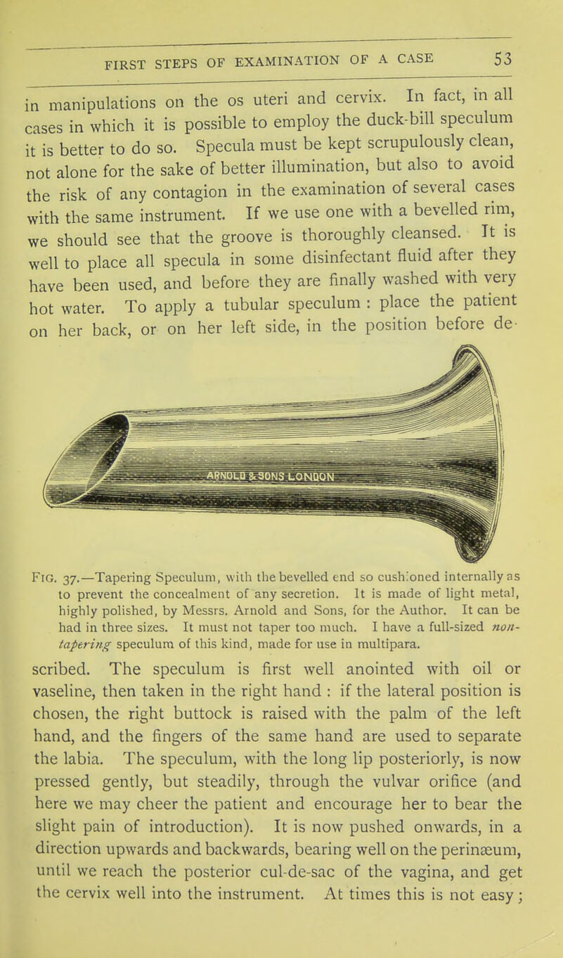 in manipulations on the os uteri and cervix. In fact, in all cases in which it is possible to employ the duck-bill speculum it is better to do so. Specula must be kept scrupulously clean, not alone for the sake of better illumination, but also to avoid the risk of any contagion in the examination of several cases with the same instrument. If we use one with a bevelled rim, we should see that the groove is thoroughly cleansed. It is well to place all specula in some disinfectant fluid after they have been used, and before they are finally washed with very hot water. To apply a tubular speculum : place the patient on her back, or on her left side, in the position before de- Fig. 37.—Tapering Speculum, with the bevelled end so cushioned internally as to prevent the concealment of any secretion. It is made of light metal, highly polished, by Messrs. Arnold and Sons, for the Author. It can be had in three sizes. It must not taper too much. I have a full-sized non- tapering speculum of this kind, made for use in multipara. scribed. The speculum is first well anointed with oil or vaseline, then taken in the right hand : if the lateral position is chosen, the right buttock is raised with the palm of the left hand, and the fingers of the same hand are used to separate the labia. The speculum, with the long lip posteriorly, is now pressed gently, but steadily, through the vulvar orifice (and here we may cheer the patient and encourage her to bear the slight pain of introduction). It is now pushed onwards, in a direction upwards and backwards, bearing well on the perinseum, until we reach the posterior cul-de-sac of the vagina, and get the cervix well into the instrument. At times this is not easy;