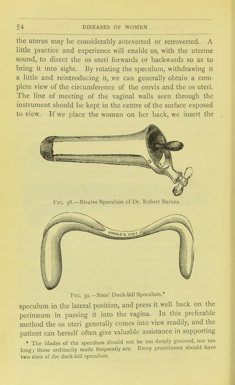 the uterus may be considerably anteverted or retroverted. A little practice and experience will enable us, with the uterine sound, to direct the os uteri forwards or backwards so as to bring it into sight. By rotating the speculum, withdrawing it a little and reintroducing it, we can generally obtain a com- plete view of the circumference of the cervix and the os uteri. The line of meeting of the vaginal walls seen through the instrument should be kept in the centre of the surface exposed to view. If we place the woman on her back, we insert the Fig. 38.—Bivalve Speculum of Dr. Robert Barnes. Fig. 39.—Sims' Duck-bill Speculum* speculum in the lateral position, and press it well back on the perinseum in passing it into the vagina. In this preferable method the os uteri generally comes into view readily, and the patient can herself often give valuable assistance in supporting * The blades of the speculum should not be too deeply grooved, nor too long; those ordinarily made frequently are. Every practitioner should have two sizes of the duck-bill speculum.