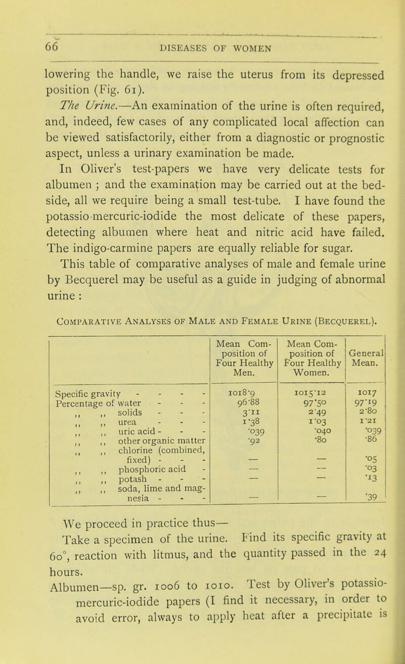 lowering the handle, we raise the uterus from its depressed position (Fig. 61). The Urine.—An examination of the urine is often required, and, indeed, few cases of any complicated local affection can be viewed satisfactorily, either from a diagnostic or prognostic aspect, unless a urinary examination be made. In Oliver's test-papers we have very delicate tests for albumen ; and the examination may be carried out at the bed- side, all we require being a small test-tube. I have found the potassio-mercuric-iodide the most delicate of these papers, detecting albumen where heat and nitric acid have failed. The indigo-carmine papers are equally reliable for sugar. This table of comparative analyses of male and female urine by Becquerel may be useful as a guide in judging of abnormal urine: Comparative Analyses of Male and Female Urine (Becquerel). Mean Com- position of Four Healthy Men. Mean Com- position of Four Healthy Women. General Mean. Specific gravity - ioi8'9 IOI5I2 1017 Percentage of water 96-88 97 5° 97-19 ,, ,, solids 3 2 49 2-80 ,, urea - 1-38 1 '03 1*21 ,, uric acid - - - '°39 •040 •O39 M ,, other organic matter •92 •80 •86 „ ,, chlorine (combined, fixed) - •05 ,, ,, phosphoric acid •03 ,, potash - '*3 ,, ,, soda, lime and mag- nesia - •39 We proceed in practice thus— Take a specimen of the urine. Find its specific gravity at 6o°, reaction with litmus, and the quantity passed in the 24 hours. Albumen—sp. gr. 1006 to 1010. Test by Oliver's potassio- mercuric-iodide papers (I find it necessary, in order to avoid error, always to apply heat after a precipitate is