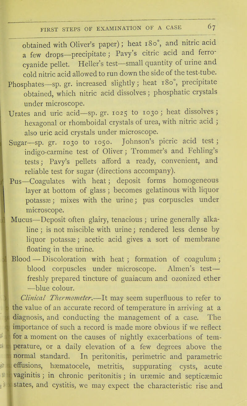 obtained with Oliver's paper); heat 1800, and nitric acid a few drops—precipitate; Pavy's citric acid and ferro- cyanide pellet. Heller's test—small quantity of urine and cold nitric acid allowed to run down the side of the test-tube. Phosphates—sp. gr. increased slightly; heat 1800, precipitate obtained, which nitric acid dissolves; phosphatic crystals under microscope. Urates and uric acid—sp. gr. 1025 to 1030; heat dissolves; hexagonal or rhomboidal crystals of urea, with nitric acid ; also uric acid crystals under microscope. Sugar—sp. gr. 1030 to 1050. Johnson's picric acid test; indigo-carmine test of Oliver; Trommer's and Fehling's tests; Pavy's pellets afford a ready, convenient, and reliable test for sugar (directions accompany). Pus—Coagulates with heat; deposit forms homogeneous layer at bottom of glass ; becomes gelatinous with liquor potassas; mixes with the urine; pus corpuscles under microscope. Mucus—Deposit often glairy, tenacious ; urine generally alka- line ; is not miscible with urine; rendered less dense by liquor potassae; acetic acid gives a sort of membrane floating in the urine. Blood — Discoloration with heat ; formation of coagulum ; blood corpuscles under microscope. Almen's test— freshly prepared tincture of guaiacum and ozonized ether —blue colour. Clinical Thermometer.—It may seem superfluous to refer to ) the value of an accurate record of temperature in arriving at a 1 diagnosis, and conducting the management of a case. The j importance of such a record is made more obvious if we reflect I for a moment on the causes of nightly exacerbations of tem- fc perature, or a daily elevation of a few degrees above the i normal standard. In peritonitis, perimetric and parametric '.i effusions, hematocele, metritis, suppurating cysts, acute i vaginitis ; in chronic peritonitis ; in uremic and septicemic I states, and cystitis, we may expect the characteristic rise and