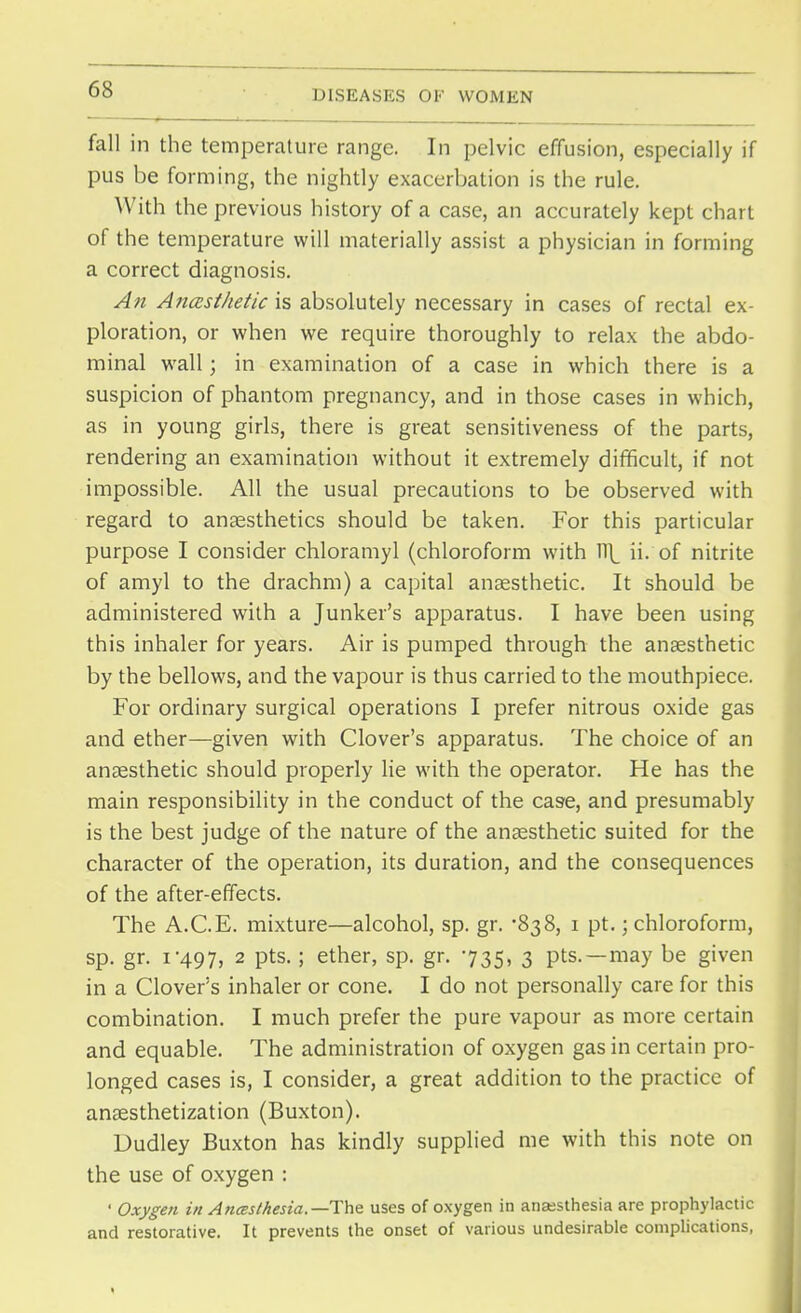 fall in the temperature range. In pelvic effusion, especially if pus be forming, the nightly exacerbation is the rule. With the previous history of a case, an accurately kept chart of the temperature will materially assist a physician in forming a correct diagnosis. An A?iasthetic is absolutely necessary in cases of rectal ex- ploration, or when we require thoroughly to relax the abdo- minal wall; in examination of a case in which there is a suspicion of phantom pregnancy, and in those cases in which, as in young girls, there is great sensitiveness of the parts, rendering an examination without it extremely difficult, if not impossible. All the usual precautions to be observed with regard to anaesthetics should be taken. For this particular purpose I consider chloramyl (chloroform with Vt[_ ii. of nitrite of amyl to the drachm) a capital anaesthetic. It should be administered with a Junker's apparatus. I have been using this inhaler for years. Air is pumped through the anaesthetic by the bellows, and the vapour is thus carried to the mouthpiece. For ordinary surgical operations I prefer nitrous oxide gas and ether—given with Clover's apparatus. The choice of an anaesthetic should properly lie with the operator. He has the main responsibility in the conduct of the case, and presumably is the best judge of the nature of the anaesthetic suited for the character of the operation, its duration, and the consequences of the after-effects. The A.C.E. mixture—alcohol, sp. gr. -838, 1 pt.; chloroform, sp. gr. 1-497, 2 Pts- 5 ether> SP- gr- '735- 3 pts.—may be given in a Clover's inhaler or cone. I do not personally care for this combination. I much prefer the pure vapour as more certain and equable. The administration of oxygen gas in certain pro- longed cases is, I consider, a great addition to the practice of ansesthetization (Buxton). Dudley Buxton has kindly supplied me with this note on the use of oxygen : ' Oxygen in Anesthesia.—The. uses of o.xygen in anaesthesia are prophylactic and restorative. It prevents the onset of various undesirable complications,