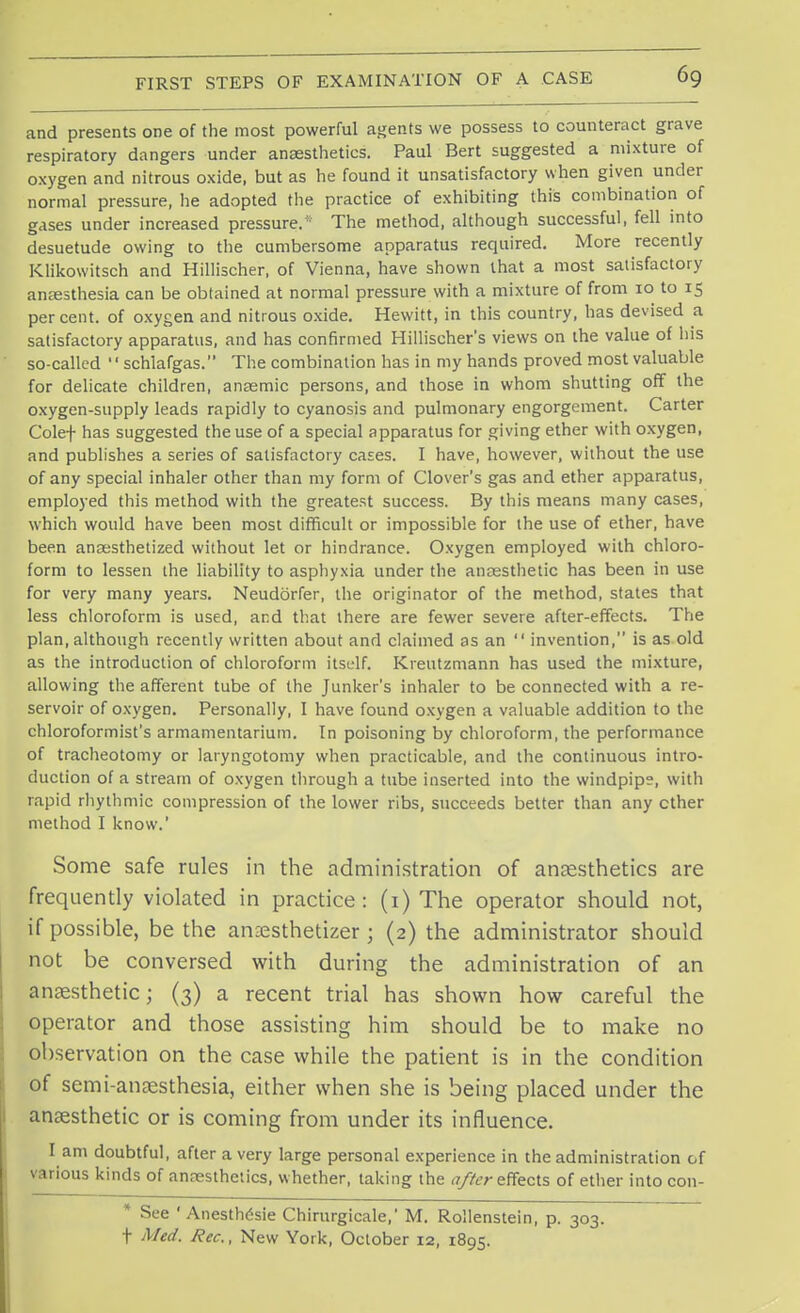 and presents one of the most powerful agents we possess to counteract grave respiratory dangers under anaesthetics. Paul Bert suggested a mixture of oxygen and nitrous oxide, but as he found it unsatisfactory when given under normal pressure, he adopted the practice of exhibiting this combination of gases under increased pressure/1 The method, although successful, fell into desuetude owing to the cumbersome apparatus required. More recently Klikowitsch and Hillischer, of Vienna, have shown that a most satisfactory anaesthesia can be obtained at normal pressure with a mixture of from 10 to 15 percent, of oxygen and nitrous oxide. Hewitt, in this country, has devised a satisfactory apparatus, and has confirmed Hillischer's views on the value of his so-called  schlafgas. The combination has in my hands proved most valuable for delicate children, anaemic persons, and those in whom shutting off the oxygen-supply leads rapidly to cyanosis and pulmonary engorgement. Carter Colef has suggested the use of a special apparatus for giving ether with oxygen, and publishes a series of satisfactory cases. I have, however, without the use of any special inhaler other than my form of Clover's gas and ether apparatus, employed this method with the greatest success. By this means many cases, which would have been most difficult or impossible for the use of ether, have been anaesthetized without let or hindrance. Oxygen employed with chloro- form to lessen the liability to asphyxia under the anaesthetic has been in use for very many years. Neudbrfer, the originator of the method, states that less chloroform is used, and that there are fewer severe after-effects. The plan, although recently written about and claimed as an  invention, is as old as the introduction of chloroform itself. Kreutzmann has used the mixture, allowing the afferent tube of the Junker's inhaler to be connected with a re- servoir of oxygen. Personally, I have found oxygen a valuable addition to the chloroformist's armamentarium. In poisoning by chloroform, the performance of tracheotomy or laryngotomy when practicable, and the continuous intro- duction of a stream of oxygen through a tube inserted into the windpipe, with rapid rhythmic compression of the lower ribs, succeeds better than any ether method I know.' Some safe rules in the administration of anaesthetics are frequently violated in practice: (1) The operator should not, if possible, be the anaesthetizer ; (2) the administrator should not be conversed with during the administration of an anaesthetic; (3) a recent trial has shown how careful the operator and those assisting him should be to make no observation on the case while the patient is in the condition of semi-anaesthesia, either when she is being placed under the anaesthetic or is coming from under its influence. I am doubtful, after a very large personal experience in the administration of various kinds of anaesthetics, whether, taking the after effects of ether into con- * See * Anesthesie Chirurgicale,' M. Rollenstein, p. 303. t Med. Rec., New York, October 12, 1895.