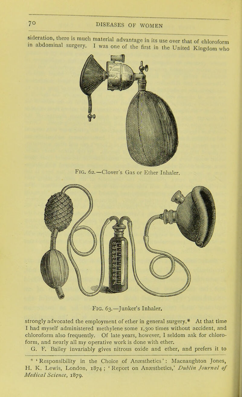 Fig. 62.— Clovefs Gas or Ether Inhaler. Fig. 63.—Junker's Inhaler. strongly advocated the employment of ether in general surgery.* At that time I had myself administered methylene some 1,300 times without accident, and chloroform also frequently. Of late years, however, I seldom ask for chloro- form, and nearly all my operative work is done with ether. G. F. Bailey invariably gives nitrous oxide and ether, and prefers it to * 1 Responsibility in the Choice of Anaesthetics': Macnaughton Jones, H. K. Lewis, London, 1874 ; ' Report on Anaesthetics,' Dublin Journal of Medical Science, 1879.