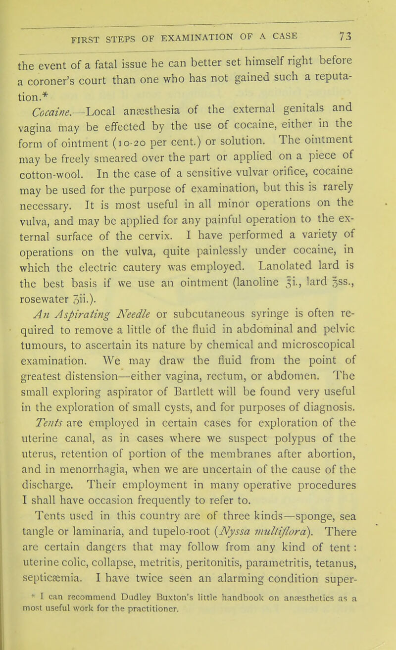 the event of a fatal issue he can better set himself right before a coroner's court than one who has not gained such a reputa- tion.* Cocaine.—Local anaesthesia of the external genitals and vagina may be effected by the use of cocaine, either in the form of ointment (10-20 per cent.) or solution. The ointment may be freely smeared over the part or applied on a piece of cotton-wool. In the case of a sensitive vulvar orifice, cocaine may be used for the purpose of examination, but this is rarely necessary. It is most useful in all minor operations on the vulva, and may be applied for any painful operation to the ex- ternal surface of the cervix. I have performed a variety of operations on the vulva, quite painlessly under cocaine, in which the electric cautery was employed. Lanolated lard is the best basis if we use an ointment (lanoline lard 3SS., rosewater 5ii-)- An Aspirating Needle or subcutaneous syringe is often re- quired to remove a little of the fluid in abdominal and pelvic tumours, to ascertain its nature by chemical and microscopical examination. We may draw the fluid from the point of greatest distension—either vagina, rectum, or abdomen. The small exploring aspirator of Bartlett will be found very useful in the exploration of small cysts, and for purposes of diagnosis. Tents are employed in certain cases for exploration of the uterine canal, as in cases where we suspect polypus of the uterus, retention of portion of the membranes after abortion, and in menorrhagia, when we are uncertain of the cause of the discharge. Their employment in many operative procedures I shall have occasion frequently to refer to. Tents used in this country are of three kinds—sponge, sea tangle or laminaria, and tupelo-root (Nyssa muliiflora). There are certain dangc rs that may follow from any kind of tent: uterine colic, collapse, metritis, peritonitis, parametritis, tetanus, septicaemia. I have twice seen an alarming condition super- * I can recommend Dudley Buxton's little handbook on annesthetics as a most useful work for the practitioner.