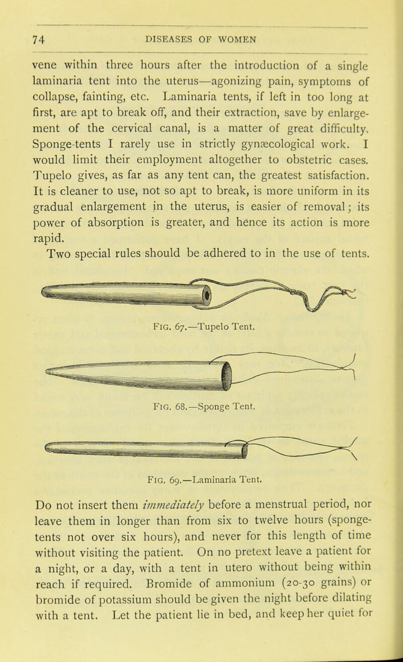 vene within three hours after the introduction of a single laminaria tent into the uterus—agonizing pain, symptoms of collapse, fainting, etc. Laminaria tents, if left in too long at first, are apt to break off, and their extraction, save by enlarge- ment of the cervical canal, is a matter of great difficulty, Sponge-tents I rarely use in strictly gynaecological work. I would limit their employment altogether to obstetric cases. Tupelo gives, as far as any tent can, the greatest satisfaction. It is cleaner to use, not so apt to break, is more uniform in its gradual enlargement in the uterus, is easier of removal; its power of absorption is greater, and hence its action is more rapid. Two special rules should be adhered to in the use of tents. Fig. 67.—Tupelo Tent. Fig. 68.—Sponge Tent. Fig. 69.—Laminaria Tent. Do not insert them immediately before a menstrual period, nor leave them in longer than from six to twelve hours (sponge- tents not over six hours), and never for this length of time without visiting the patient. On no pretext leave a patient for a night, or a day, with a tent in utero without being within reach if required. Bromide of ammonium (20-30 grains) or bromide of potassium should be given the night before dilating with a tent. Let the patient lie in bed, and keep her quiet for