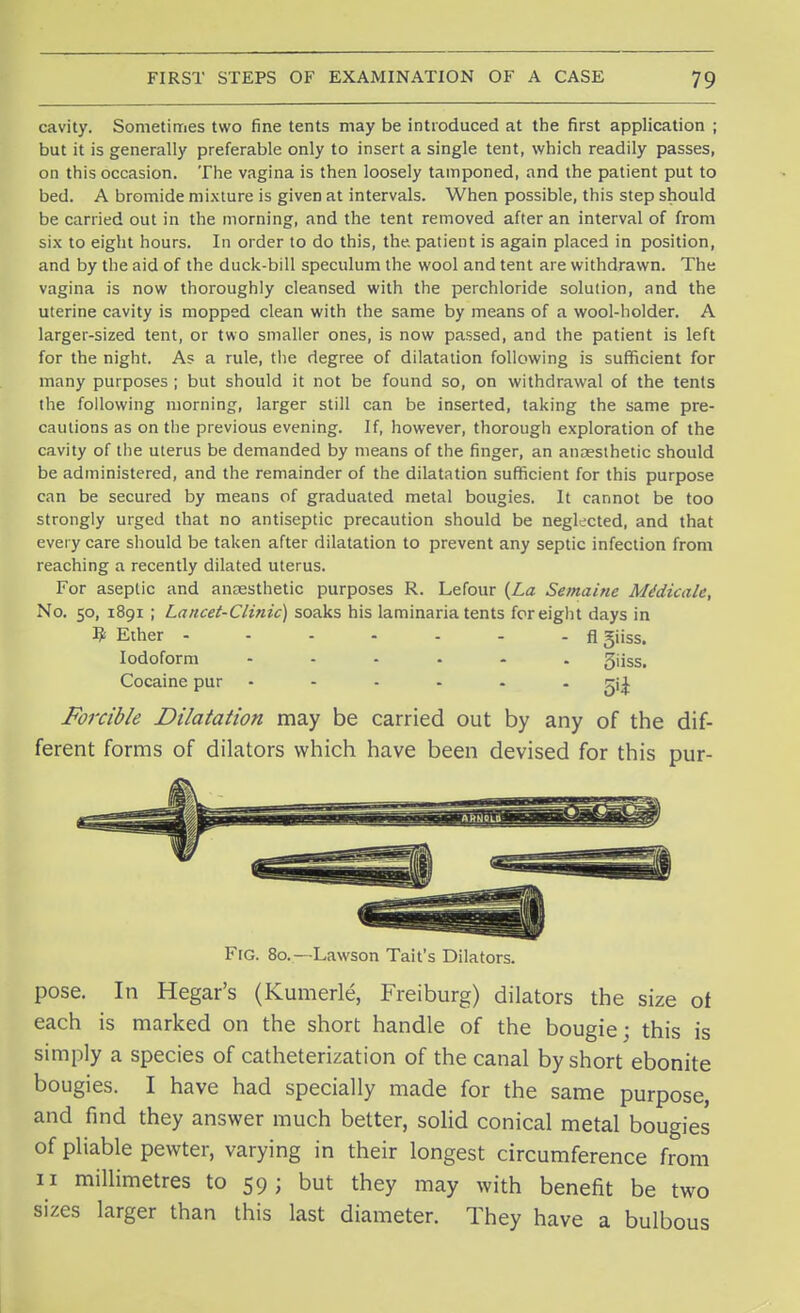 cavity. Sometimes two fine tents may be introduced at the first application ; but it is generally preferable only to insert a single tent, which readily passes, on this occasion. The vagina is then loosely tamponed, and the patient put to bed. A bromide mixture is given at intervals. When possible, this step should be carried out in the morning, and the tent removed after an interval of from six to eight hours. In order to do this, the. patient is again placed in position, and by the aid of the duck-bill speculum the wool and tent are withdrawn. The vagina is now thoroughly cleansed with the perchloride solution, and the uterine cavity is mopped clean with the same by means of a wool-holder. A larger-sized tent, or two smaller ones, is now passed, and the patient is left for the night. As a rule, the degree of dilatation following is sufficient for many purposes ; but should it not be found so, on withdrawal of the tents the following morning, larger still can be inserted, taking the same pre- cautions as on the previous evening. If, however, thorough exploration of the cavity of the uterus be demanded by means of the finger, an anaesthetic should be administered, and the remainder of the dilatation sufficient for this purpose can be secured by means of graduated metal bougies. It cannot be too strongly urged that no antiseptic precaution should be neglected, and that every care should be taken after dilatation to prevent any septic infection from reaching a recently dilated uterus. For aseptic and anaesthetic purposes R. Lefour {La Semaine MMicalc, No. 50, 1891 ; Lancet-Clinic) soaks his laminaria tents for eight days in 9 Ether - - - - - - - fl Siiss. Iodoform ...... gjjss> Cocaine pur ...... ^ Forcible Dilatation may be carried out by any of the dif- ferent forms of dilators which have been devised for this pur- Fig. 80.—Lawson Tait's Dilators. pose. In Hegar's (Kumerle, Freiburg) dilators the size of each is marked on the short handle of the bougie; this is simply a species of catheterization of the canal by short ebonite bougies. I have had specially made for the same purpose, and find they answer much better, solid conical metal bougies of pliable pewter, varying in their longest circumference from 11 millimetres to 59; but they may with benefit be two sizes larger than this last diameter. They have a bulbous