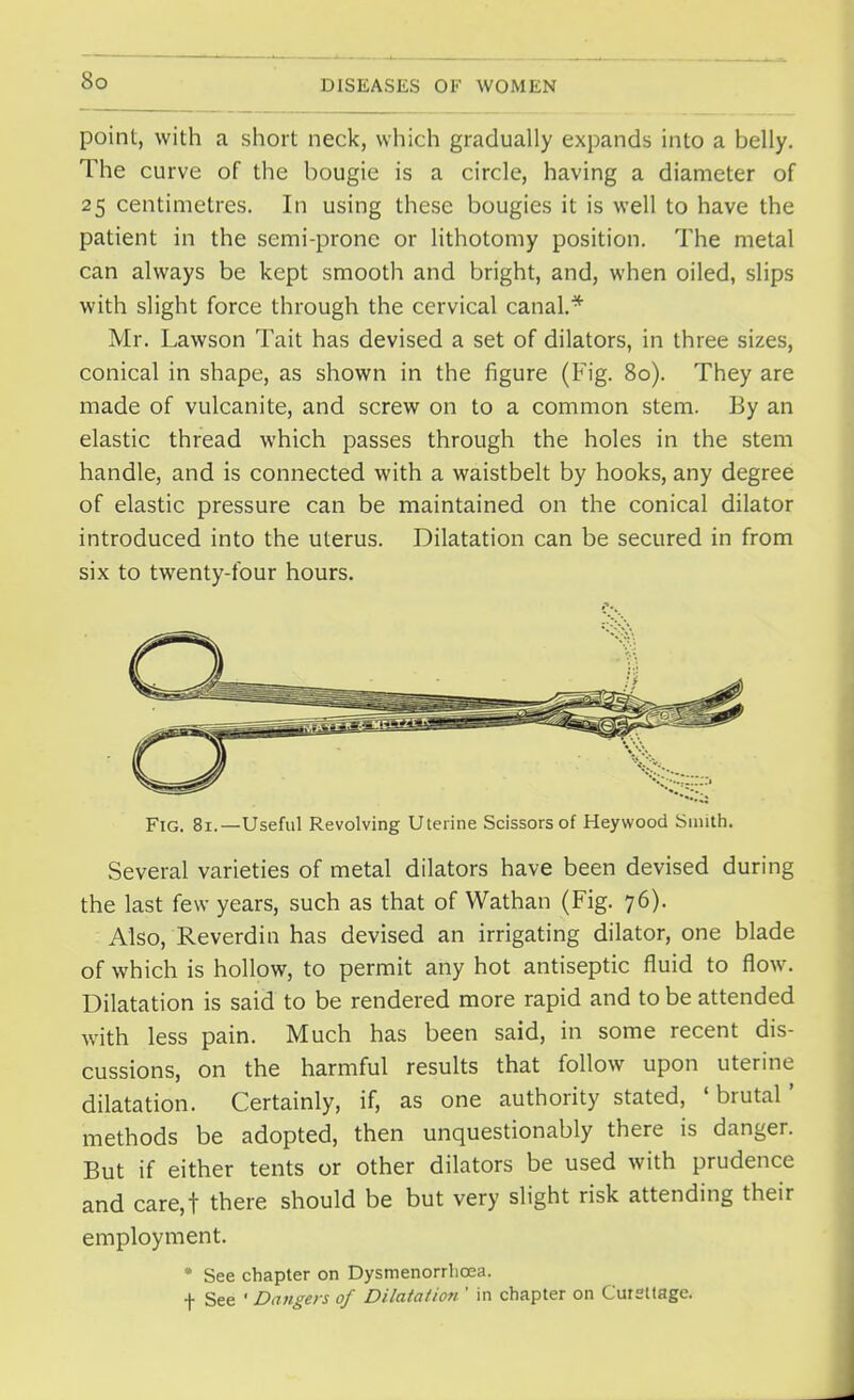 point, with a short neck, which gradually expands into a belly. The curve of the bougie is a circle, having a diameter of 25 centimetres. In using these bougies it is well to have the patient in the semi-prone or lithotomy position. The metal can always be kept smooth and bright, and, when oiled, slips with slight force through the cervical canal.* Mr. Lawson Tait has devised a set of dilators, in three sizes, conical in shape, as shown in the figure (Fig. 80). They are made of vulcanite, and screw on to a common stem. By an elastic thread which passes through the holes in the stem handle, and is connected with a waistbelt by hooks, any degree of elastic pressure can be maintained on the conical dilator introduced into the uterus. Dilatation can be secured in from six to twenty-four hours. Fig. 81.—Useful Revolving Uterine Scissors of Heywood Smith. Several varieties of metal dilators have been devised during the last few years, such as that of Wathan (Fig. 76). Also, Reverdin has devised an irrigating dilator, one blade of which is hollow, to permit any hot antiseptic fluid to flow. Dilatation is said to be rendered more rapid and to be attended with less pain. Much has been said, in some recent dis- cussions, on the harmful results that follow upon uterine dilatation. Certainly, if, as one authority stated, ' brutal' methods be adopted, then unquestionably there is danger. But if either tents or other dilators be used with prudence and care,t there should be but very slight risk attending their employment. • See chapter on Dysmenorrhcea. f See ' Dangers of Dilatation ' in chapter on Curettage.