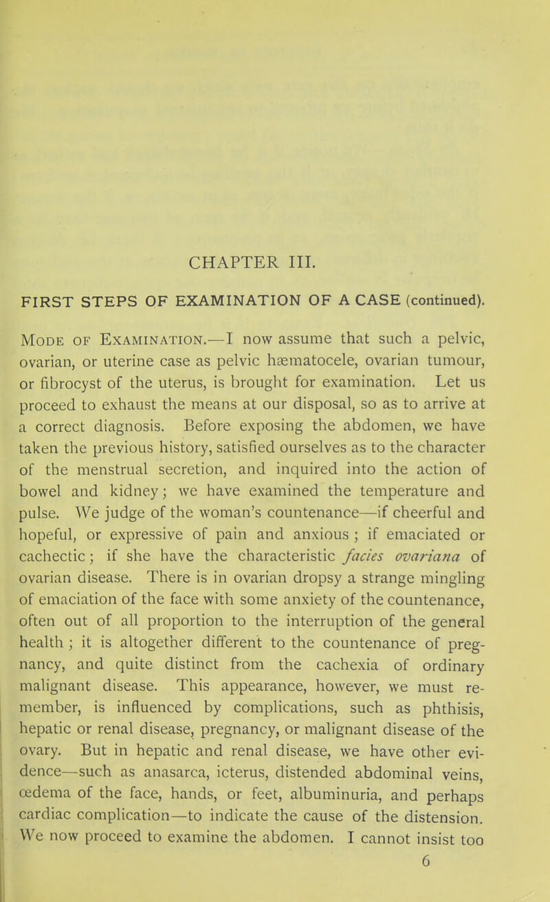 CHAPTER III. FIRST STEPS OF EXAMINATION OF A CASE (continued). Mode of Examination.—I now assume that such a pelvic, ovarian, or uterine case as pelvic hsematocele, ovarian tumour, or fibrocyst of the uterus, is brought for examination. Let us proceed to exhaust the means at our disposal, so as to arrive at a correct diagnosis. Before exposing the abdomen, we have taken the previous history, satisfied ourselves as to the character of the menstrual secretion, and inquired into the action of bowel and kidney; we have examined the temperature and pulse. We judge of the woman's countenance—if cheerful and hopeful, or expressive of pain and anxious ; if emaciated or cachectic; if she have the characteristic fades ovariana of ovarian disease. There is in ovarian dropsy a strange mingling of emaciation of the face with some anxiety of the countenance, often out of all proportion to the interruption of the general health ; it is altogether different to the countenance of preg- nancy, and quite distinct from the cachexia of ordinary malignant disease. This appearance, however, we must re- member, is influenced by complications, such as phthisis, hepatic or renal disease, pregnancy, or malignant disease of the ovary. But in hepatic and renal disease, we have other evi- dc nee—such as anasarca, icterus, distended abdominal veins oedema of the face, hands, or feet, albuminuria, and perhaps cardiac complication—to indicate the cause of the distension. We now proceed to examine the abdomen. I cannot insist too 6