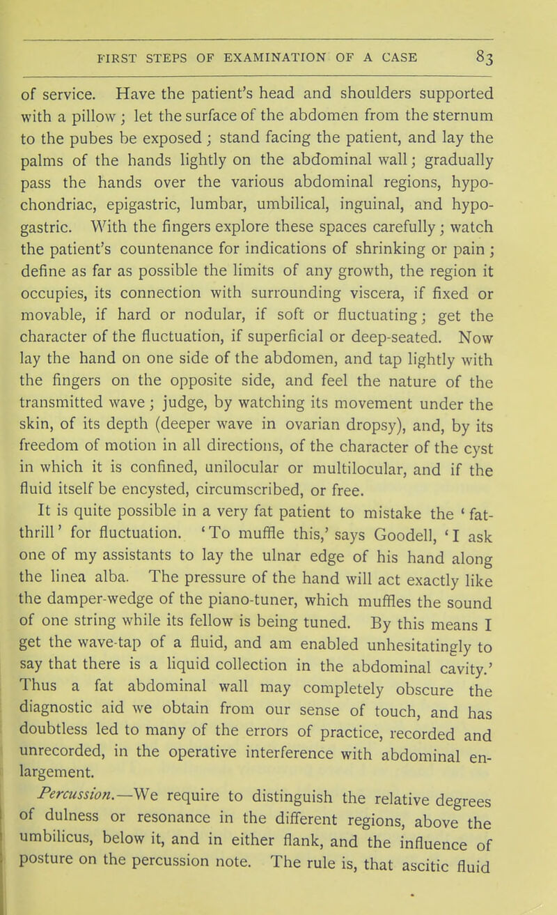 of service. Have the patient's head and shoulders supported with a pillow ; let the surface of the abdomen from the sternum to the pubes be exposed; stand facing the patient, and lay the palms of the hands lightly on the abdominal wall; gradually pass the hands over the various abdominal regions, hypo- chondriac, epigastric, lumbar, umbilical, inguinal, and hypo- gastric. With the fingers explore these spaces carefully; watch the patient's countenance for indications of shrinking or pain ; define as far as possible the limits of any growth, the region it occupies, its connection with surrounding viscera, if fixed or movable, if hard or nodular, if soft or fluctuating; get the character of the fluctuation, if superficial or deep-seated. Now lay the hand on one side of the abdomen, and tap lightly with the fingers on the opposite side, and feel the nature of the transmitted wave; judge, by watching its movement under the skin, of its depth (deeper wave in ovarian dropsy), and, by its freedom of motion in all directions, of the character of the cyst in which it is confined, unilocular or multilocular, and if the fluid itself be encysted, circumscribed, or free. It is quite possible in a very fat patient to mistake the « fat- thrill' for fluctuation. 'To muffle this,'says Goodell, 'I ask one of my assistants to lay the ulnar edge of his hand along the linea alba. The pressure of the hand will act exactly like the damper-wedge of the piano-tuner, which muffles the sound of one string while its fellow is being tuned. By this means I get the wave-tap of a fluid, and am enabled unhesitatingly to say that there is a liquid collection in the abdominal cavity.' Thus a fat abdominal wall may completely obscure the diagnostic aid we obtain from our sense of touch, and has doubtless led to many of the errors of practice, recorded and unrecorded, in the operative interference with abdominal en- largement. Percussion.—We require to distinguish the relative degrees of dulness or resonance in the different regions, above the umbilicus, below it, and in either flank, and the influence of posture on the percussion note. The rule is, that ascitic fluid