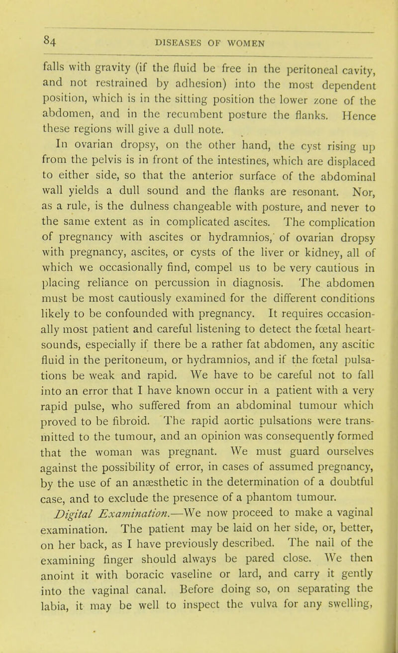 falls with gravity (if the fluid be free in the peritoneal cavity, and not restrained by adhesion) into the most dependent position, which is in the sitting position the lower zone of the abdomen, and in the recumbent posture the flanks. Hence these regions will give a dull note. In ovarian dropsy, on the other hand, the cyst rising up from the pelvis is in front of the intestines, which are displaced to either side, so that the anterior surface of the abdominal wall yields a dull sound and the flanks are resonant. Nor, as a rule, is the dulness changeable with posture, and never to the same extent as in complicated ascites. The complication of pregnancy with ascites or hydramnios,' of ovarian dropsy with pregnancy, ascites, or cysts of the liver or kidney, all of which we occasionally find, compel us to be very cautious in placing reliance on percussion in diagnosis. The abdomen must be most cautiously examined for the different conditions likely to be confounded with pregnancy. It requires occasion- ally most patient and careful listening to detect the fcetal heart- sounds, especially if there be a rather fat abdomen, any ascitic fluid in the peritoneum, or hydramnios, and if the fcetal pulsa- tions be weak and rapid. We have to be careful not to fall into an error that I have known occur in a patient with a very rapid pulse, who suffered from an abdominal tumour which proved to be fibroid. The rapid aortic pulsations were trans- mitted to the tumour, and an opinion was consequently formed that the woman was pregnant. We must guard ourselves against the possibility of error, in cases of assumed pregnancy, by the use of an anaesthetic in the determination of a doubtful case, and to exclude the presence of a phantom tumour. Digital Exami7iation.—We now proceed to make a vaginal examination. The patient may be laid on her side, or, better, on her back, as I have previously described. The nail of the examining finger should always be pared close. We then anoint it with boracic vaseline or lard, and carry it gently into the vaginal canal. Before doing so, on separating the labia, it may be well to inspect the vulva for any swelling,