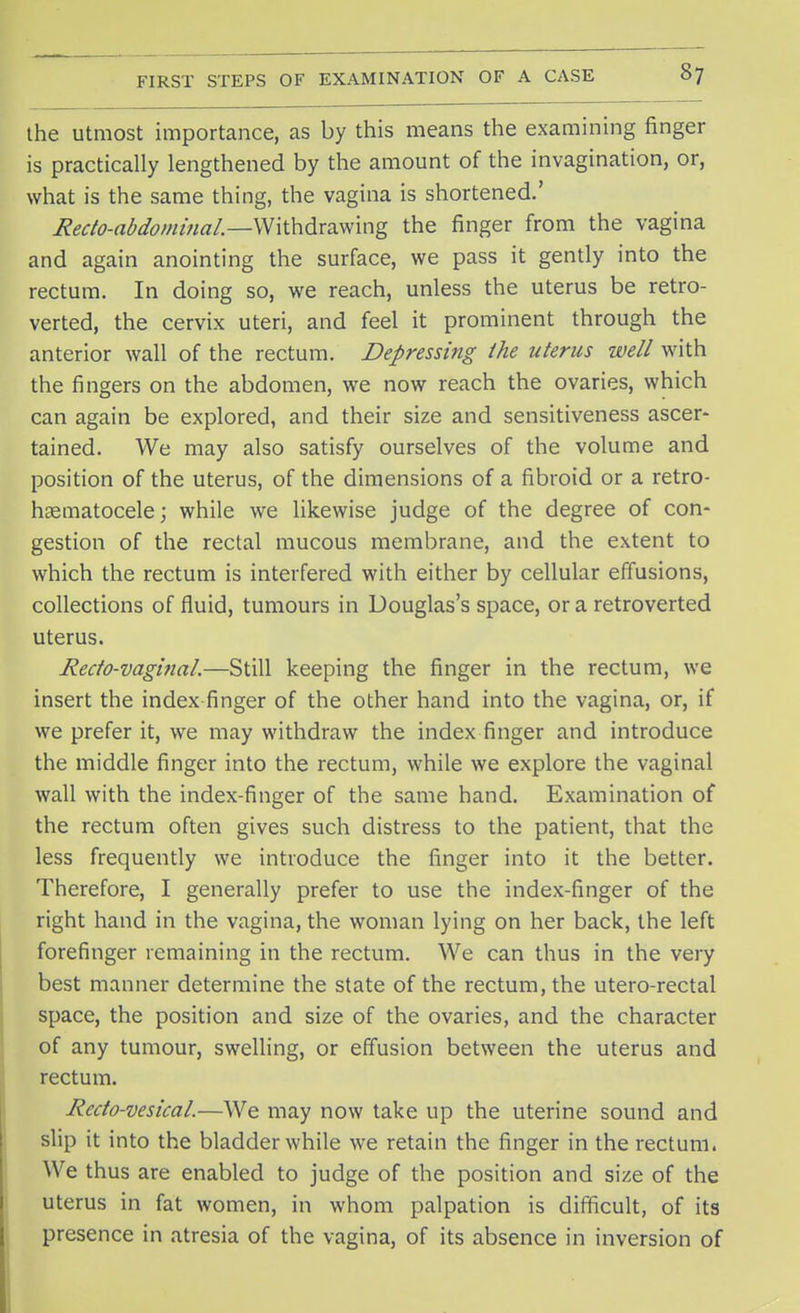 the utmost importance, as by this means the examining finger is practically lengthened by the amount of the invagination, or, what is the same thing, the vagina is shortened.' Recto-abdominal—Withdrawing the finger from the vagina and again anointing the surface, we pass it gently into the rectum. In doing so, we reach, unless the uterus be retro- verted, the cervix uteri, and feel it prominent through the anterior wall of the rectum. Depressing the uterus well with the fingers on the abdomen, we now reach the ovaries, which can again be explored, and their size and sensitiveness ascer- tained. We may also satisfy ourselves of the volume and position of the uterus, of the dimensions of a fibroid or a retro- hsematocele; while we likewise judge of the degree of con- gestion of the rectal mucous membrane, and the extent to which the rectum is interfered with either by cellular effusions, collections of fluid, tumours in Douglas's space, or a retroverted uterus. Recto-vaginal—Still keeping the finger in the rectum, we insert the index finger of the other hand into the vagina, or, if we prefer it, we may withdraw the index finger and introduce the middle finger into the rectum, while we explore the vaginal wall with the index-finger of the same hand. Examination of the rectum often gives such distress to the patient, that the less frequently we introduce the finger into it the better. Therefore, I generally prefer to use the index-finger of the right hand in the vagina, the woman lying on her back, the left forefinger remaining in the rectum. We can thus in the very best manner determine the state of the rectum, the utero-rectal space, the position and size of the ovaries, and the character of any tumour, swelling, or effusion between the uterus and rectum. Recto-vesical—We may now take up the uterine sound and slip it into the bladder while we retain the finger in the rectum. We thus are enabled to judge of the position and size of the uterus in fat women, in whom palpation is difficult, of its presence in atresia of the vagina, of its absence in inversion of