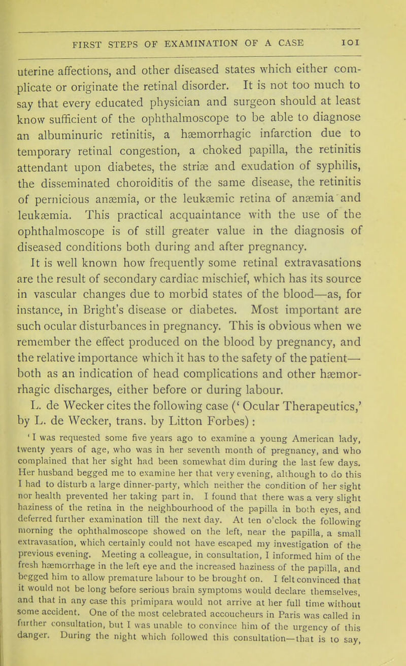 uterine affections, and other diseased states which either com- plicate or originate the retinal disorder. It is not too much to say that every educated physician and surgeon should at least know sufficient of the ophthalmoscope to be able to diagnose an albuminuric retinitis, a hsemorrhagic infarction due to temporary retinal congestion, a choked papilla, the retinitis attendant upon diabetes, the striae and exudation of syphilis, the disseminated choroiditis of the same disease, the retinitis of pernicious anaemia, or the leukaemic retina of anaemia and leukaemia. This practical acquaintance with the use of the ophthalmoscope is of still greater value in the diagnosis of diseased conditions both during and after pregnancy. It is well known how frequently some retinal extravasations are the result of secondary cardiac mischief, which has its source in vascular changes due to morbid states of the blood—as, for instance, in Bright's disease or diabetes. Most important are such ocular disturbances in pregnancy. This is obvious when we remember the effect produced on the blood by pregnancy, and the relative importance which it has to the safety of the patient— both as an indication of head complications and other haemor- rhagic discharges, either before or during labour. L. de Wecker cites the following case (' Ocular Therapeutics,' by L. de Wecker, trans, by Litton Forbes): ' I was requested some five years ago to examine a young American lady, twenty years of age, who was in her seventh month of pregnancy, and who complained that her sight had been somewhat dim during the last few days. Her husband begged me to examine her that very evening, although to do this I had to disturb a large dinner-party, which neither the condition of her sight nor health prevented her taking part in. I found that there was a very slight haziness of the retina in the neighbourhood of the papilla in both eyes, and deferred further examination till the next day. At ten o'clock the following morning the ophthalmoscope showed on ihe left, near the papilla, a small extravasation, which certainly could not have escaped my investigation of the previous evening. Meeting a colleague, in consultation, I informed him of the fresh haemorrhage in the left eye and the increased haziness of the papilla, and begged him to allow premature labour to be brought on. I felt convinced that it would not be long before serious brain symptoms would declare themselves, and that in any case this primipara would not arrive at her full time without some accident. One of the most celebrated accoucheurs in Paris was called in further consultation, but I was unable to convince him of the urgency of this danger. During the night which followed this consultation—that is to say