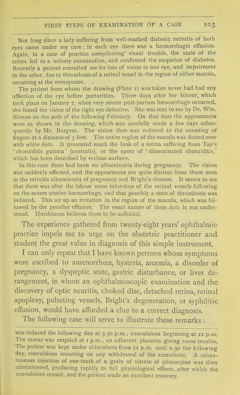 Not long since a lady suffering from well-marked diabetic retinitis of both eyes came under my care; in each eye there was a hemorrhagic effusion. Again, in a case of pruritus complicating' visual trouble, the state of the retina led to a urinary examination, and confirmed the suspicion of diabetes. Recently a patient consulted me for loss of vision in one eye, and impairment in the other, due to thrombosis of a retinal vessel in the region of either macula, occurring at the menopause. The patient from whom the drawing (Plate 1) was taken never had had any affection of the eye before parturition. Three days after her labour, which took place on January 7, when very severe post-partum haemorrhage occurred, she found the vision of the right eye defective. She was sent to me by Dr. Wm. Slimon on the 20th of the following February. On that date the appearances were as shown in the drawing, which was carefully made a few days subse- quently by Mr. Burgess. The vision then was reduced to the counting of fingers at a distance of 5 feet. The entire region of the macula was dotted over with white dots. It presented much the look of a retina suffering from Tay's 'choroiditis guttata' (centralis), or the spots of 'disseminated choroiditis,' which has been described by various authors. In this case there had been no albuminuria during pregnancy. The vision was suddenly affected, and the appearances are quite distinct from those seen in the retinitis albuminuria of pregnancy and Bright's disease. It seems to me that there was after the labour some infarction of the retinal vessels following on the severe uterine haemorrhage, and that possibly a state of thrombosis was induced. This set up an irritation in the region of the macula, which was fol- lowed by the peculiar effusion. The exact nature of these dots is not under- stood. Hutchinson believes them to be colloidal. The experience gathered from twenty-eight years' ophthalmic practice impels me to urge on the obstetric practitioner and student the great value in diagnosis of this simple instrument. I can only repeat that I have known persons whose symptoms .were ascribed to amenorrhcea, hysteria, anaemia, a disorder of pregnancy, a dyspeptic state, gastric disturbance, or liver de- rangement, in whom an ophthalmoscopic examination and the discovery of optic neuritis, choked disc, detached retina, retinal apoplexy, pulsating vessels, Bright's degeneration, or syphilitic effusion, would have afforded a clue to a correct diagnosis. The following case will serve to illustrate these remarks : was induced the following day at 3.30 p.m., convulsions beginning at 11 p.m. The uterus was emptied at i p.m., an adherent placenta giving some trouble. The patient was kept under chloroform from 11 p.m. until 2.30 the following day, convulsions recurring on any withdrawal of the anaesthetic. A subcu- taneous injection of one-tenth of a grain of nitrate of pilocarpine was then administered, producing rapidly its full physiological effects, after which the convulsions ceased, and the patient made an excellent recovery.